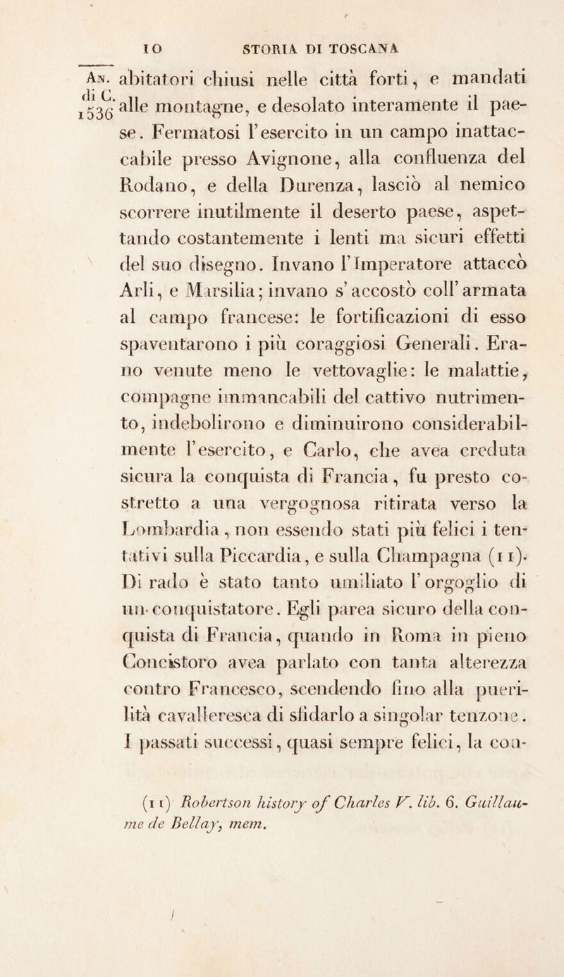 An. abitatori chiusi nelle città forti, e mandati di 0 * inaile montagne, e desolato interamente il pae¬ se. Fermatosi Y esercito in un campo inattac¬ cabile presso Avignone, alla confluenza del Rodano, e della Durenza, lasciò al nemico scorrere inutilmente il deserto paese, aspet¬ tando costantemente i lenti ma sicuri effetti del suo disegno. Invano l’Imperatore attaccò Arli, e VI. a esilia; invano s’accostò coll’armata al campo francese: le fortificazioni di esso spaventarono i piu coraggiosi Generali. Era¬ no venute meno le vettovaglie: le malattie, compagne immancabili del cattivo nutrimen¬ to, indebolirono e diminuirono considerabil- mente l’esercito, e Carlo, che avea creduta sicura la conquista di Francia, fu presto co¬ stretto a una vergognosa ritirata verso la Lombardia , non essendo stati più felici i ten¬ tativi sulla Piccardia, e sulla Champagna (i i). Dirado e stato tanto umiliato l’orgoglio di un- conquistatore. Egli parea sicuro della con¬ quista di Francia, quando in Roma in pieno Concistoro avea parlato con tanta alterezza contro Francesco, scendendo fino alla pueri¬ lità cavalleresca di sfidarlo a singoiar tenzoi o le I passati successi, quasi sempre felici, la con (i l) Robertson history of Charles V. lih. 6. Guillau¬ me de Bellajr, meni.