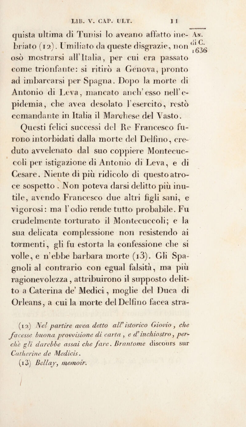 quista ultima di Tunisi lo aveano affatto ine- An. briato (12). Umiliato da queste disgrazie, non (‘^ osò mostrarsi all’Italia, per cui era passato come trionfante: si ritirò a Genova, pronto ad imbarcarsi per Spagna. Dopo la morte di Antonio di Leva, mancato aneli’esso nell’e- pidemia, che avea desolato l’esercito, restò comandante in Italia il Marchese del Vasto. Questi felici successi del Re Francesco fu¬ rono intorbidati dalla morte del Delfino, cre¬ duto avvelenato dal suo coppiere Montecuc- coli per istigazione di Antonio di Leva, e di Cesare. Niente di più ridicolo di questo atro¬ ce sospetto . Non poteva darsi delitto più inu¬ tile, avendo Francesco due altri figli sani, e vigorosi : ma l’odio rende tutto probabile. Fu crudelmente torturato il Montecuccoli; e la sua delicata complessione non resistendo ai tormenti, gli fu estorta la confessione che si volle, e n’ebbe barbara morte (i3). Gli Spa¬ gnoli al contrario con egual falsità, ma più ragionevolezza, attribuirono il supposto delit¬ to a Caterina de’ Medici, moglie del Duca di Orleans, a cui la morte del Delfino facea stra- (12) Nel partire avea detto alV istorieo G invio , che facesse buona provvisione di carta , e dyinchiostro, per¬ che gii darebbe assai che fare. Brantome discours sur Catherine de Medicis. (13) Bellaj, metnoir.