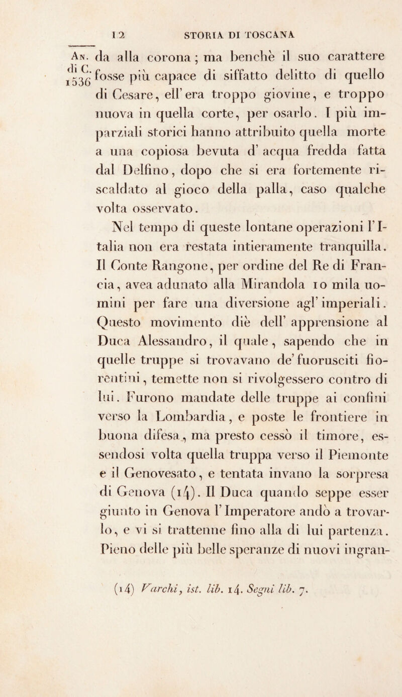 An. da alla corona ; ma benché il suo carattere cì i C1 7 fosse piu capace di siffatto delitto di quello di Cesare, eli’era troppo giovine, e troppo nuova in quella corte, per osarlo. I piu im¬ parziali storici hanno attribuito quella morte a una copiosa bevuta d’ acqua fredda fatta dal Delfino, dopo che si era fortemente ri¬ scaldato al gioco della palla, caso qualche volta osservato. Nel tempo di queste lontane operazioni I I- talia non era restata intieramente tranquilla. Il Conte Rangone, per ordine del Re di Fran¬ cia, avea adunato alla Mirandola io mila uo¬ mini per fare una diversione agl’ imperiali. Questo movimento die dell’ apprensione al Duca Alessandro, il quale, sapendo che in quelle truppe si trovavano de’fuorusciti fio¬ rentini , temette non si rivolgessero contro di lui. Furono mandate delle truppe ai confini verso la Lombardia, e poste le frontiere in buona difesa, ma presto cessò il timore, es¬ sendosi volta quella truppa verso il Piemonte e il Genovesato, e tentata invano la sorpresa di G enova (Q)* Il Duca quando seppe esser giunto in Genova V Imperatore andò a trovar¬ lo, e vi si trattenne fino alla di lui partenza. Pieno delle piu belle speranze di nuovi ingran- (i4) F”iarchi, ist. lib. izj. Segni lib. 7.