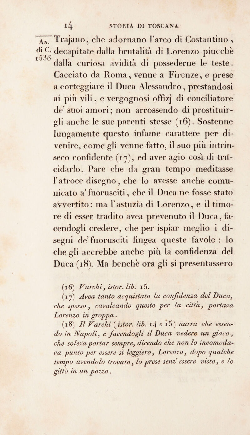 An. Trajano, che adornano l’arco di Costantino > di C. decapitate dalla brutalità di Lorenzo piucché i536 1 1 dalla curiosa avidità di possederne le teste. Cacciato da Roma, venne a Firenze, e prese a corteggiare il Duca Alessandro, prestandosi ai piu vili, e vergognosi offizj di conciliatore de’suoi amori; non arrossendo di prostituir¬ gli anche le sue parenti stesse (16). Sostenne lungamente questo infame carattere per di¬ venire, come gli venne fatto, il suo più intrin¬ seco confidente (17), ed aver agio cosi di tru¬ cidarlo. Pare che da gran tempo meditasse l’atroce disegno, che lo avesse anche comu¬ nicato a’ fuorusciti, che il Duca ne fosse stato avvertito: ma l’astuzia di Lorenzo, e il timo¬ re di esser tradito avea prevenuto il Duca, fa¬ cendogli credere, che per ispiar meglio i di¬ segni de’ fuorusciti tìngea queste favole : lo che gli accrebbe anche più la confidenza del Duca (18). Ma benché ora gli si presentassero (16) Varchi, istor. lib. i5. (iq) Avea tanto acquistato la confidenza del Duca, che spesso, cavalcando questo per la citta, portava Lorenzo in groppa. (18) Jl Varchi ( ist or. lib. i4 e i5) narra che essen¬ do in Napoli, e facendogli il Duca vedere un giaco, che soleva portar sempre, dicendo che non lo incomoda¬ va punto per essere sì leggiero, Lorenzo, dopo qualche tempo avendolo trovato, lo prese senz essere visto, e lo gitto in un pozzo .