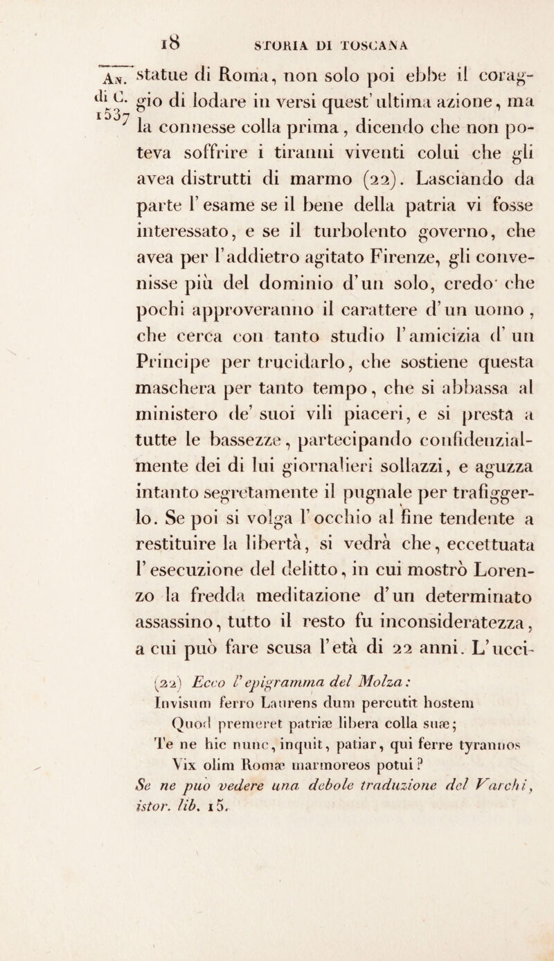 AiV. di C. i537 statue di Roma, non solo poi ebbe il corag¬ gio di lodare in versi quest’ ultima azione, ma la connesse colla prima, dicendo che non po¬ teva soffrire i tiranni viventi colui che gli avea distrutti di marmo (22). Lasciando da parte F esame se il bene della patria vi fosse interessato, e se il turbolento governo, che avea per F addietro agitato Firenze, gli conve¬ nisse piu del dominio d’un solo, credo ohe pochi approveranno il carattere d un uomo, che cerca con tanto studio Famicizia d’un Principe per trucidarlo, che sostiene questa maschera per tanto tempo, che si abbassa al ministero de’ suoi vili piaceri, e si presta a tutte le bassezze, partecipando confidenzial¬ mente dei di lui giornalieri sollazzi, e aguzza intanto segretamente il pugnale per trafigger¬ lo. Se poi si volga F occhio al fine tendente a restituire la libertà, si vedrà che, eccettuata F esecuzione del delitto, in cui mostrò Loren¬ zo la fredda meditazione d’uri determinato assassino, tutto il resto fu inconsideratezza, a cui può fare scusa l’età di 22 anni. L’ucci¬ sa) Ecco P epigramma del Molza : Invisum ferro Laurens dum perciitit hostem Onori premeret putride libera colla siine; Te ne hic nunc, inquit, patiar, qui terre tyrannos Yix olini Romse marmoreos potui? Se ne può vedere una debole traduzione del Varchi, istor. lib. 15.