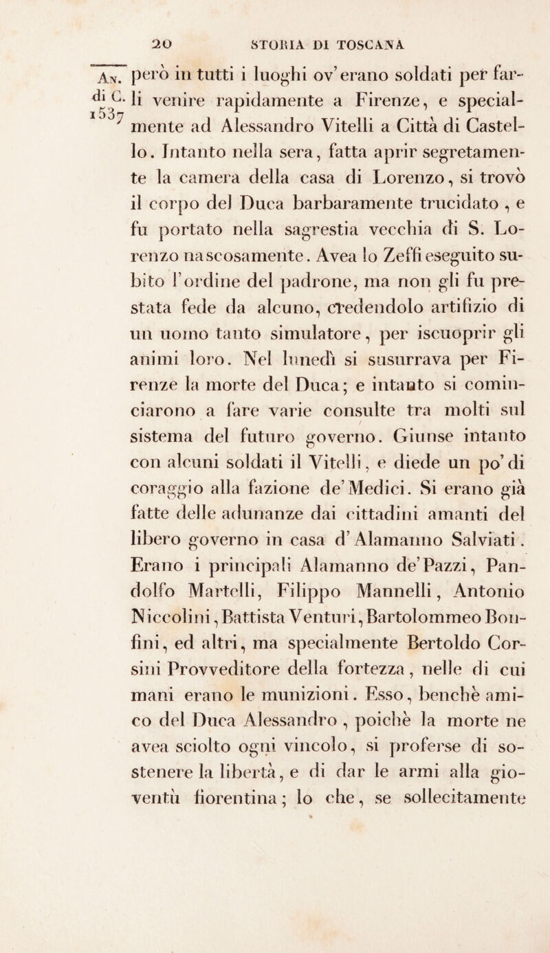 An. però in tutti i luoghi ov’erano soldati per far- * C. li venire rapidamente a Firenze, e special- ^ mente ad Alessandro Vitelli a Città di Castel¬ lo. Intanto nella sera, fatta aprir segretamen¬ te la camera della casa di Lorenzo, si trovò il corpo del Duca barbaramente trucidato , e fu portato nella sagrestia vecchia di S. Lo¬ renzo nascosamente. Avea lo Zeffi eseguito su¬ bito l’ordine del padrone, ma non gli fu pre¬ stata fede da alcuno, cTedendolo artifizio di un uomo tanto simulatore, per iscuoprir gli animi loro. Nel lunedi si susurrava per Fi¬ renze la morte del Duca; e intanto si comin¬ ciarono a fare varie consulte tra molti sul sistema del futuro governo. Giunse intanto con alcuni soldati il Vitelli, e diede un po’di coraggio alla fazione de’Medici. Si erano già fatte delle adunanze dai cittadini amanti del libero governo in casa d’Alamanno Salviati. Erano i principali Alamanno de’Pazzi, Pan- dolfo Martelli, Filippo Mannelli, Antonio Niccolini, Battista Venturi, Bartolommeo Bon- fini, ed altri, ma specialmente Bertoldo Cor¬ sini Provveditore della fortezza, nelle di cui mani erano le munizioni. Esso, benché ami¬ co del Duca Alessandro , poiché la morte ne avea sciolto ogni vincolo, si proferse di so¬ stenere la libertà, e di dar le armi alla gio¬ ventù fiorentina ; lo che, se sollecitamente