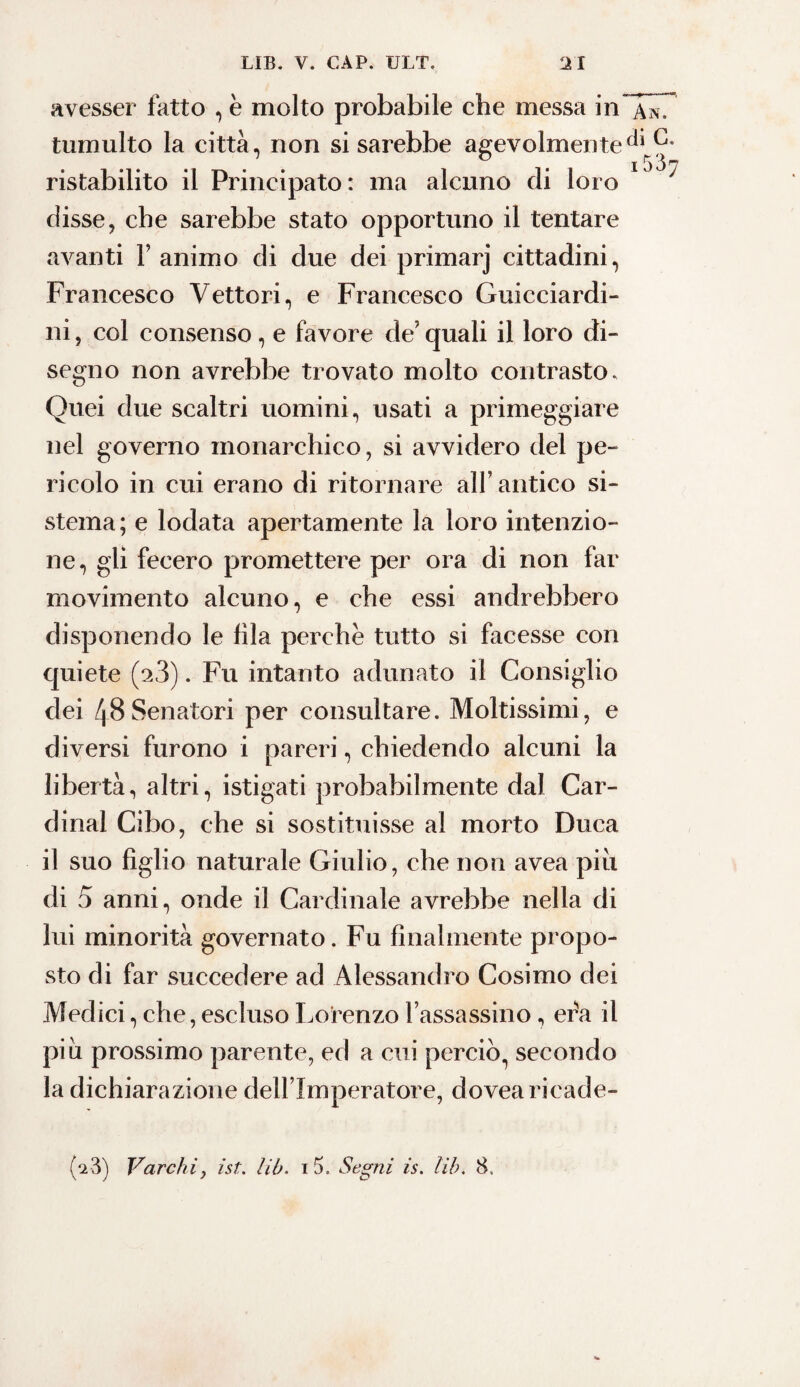 i 537 avesser fatto , è molto probabile che messa in tumulto la città, non si sarebbe agevolmente ristabilito il Principato: ma alcuno di loro disse, che sarebbe stato opportuno il tentare avanti Y animo di due dei primarj cittadini, Francesco Vettori, e Francesco Guicciardi¬ ni , col consenso, e favore de’ quali il loro di¬ segno non avrebbe trovato molto contrasto. Quei due scaltri uomini, usati a primeggiare nel governo monarchico, si avvidero del pe¬ ricolo in cui erano di ritornare all’ antico si¬ stema; e lodata apertamente la loro intenzio¬ ne, gli fecero promettere per ora di non far movimento alcuno, e che essi andrebbero disponendo le fila perchè tutto si facesse con quiete (x3). Fu intanto adunato il Consiglio dei 48 Senatori per consultare. Moltissimi, e diversi furono i pareri, chiedendo alcuni la libertà, altri, istigati probabilmente dal Car¬ dinal Cibo, che si sostituisse al morto Duca il suo figlio naturale Giulio, che non avea piu di 5 anni, onde il Cardinale avrebbe nella di lui minorità governato. Fu finalmente propo¬ sto di far succedere ad Alessandro Cosimo dei Medici, che, escluso Lorenzo Fassassino, era il piu prossimo parente, ed a cui perciò, secondo la dichiarazione dell lmperatore, dovearicade-