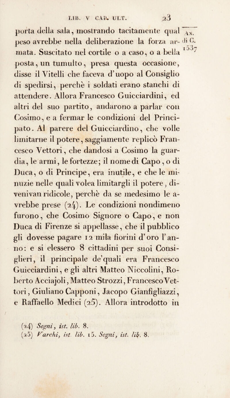 porta della sala, mostrando tacitamente qual peso avrebbe nella deliberazione la forza ar¬ mata. Suscitato nel cortile o a caso, o a bella posta, un tumulto, presa questa occasione, disse il Vitelli che faceva d’uopo al Consiglio di spedirsi, perchè i soldati erano stanchi di attendere. Allora Francesco Guicciardini, ed altri del suo partito, andarono a parlar con Cosimo, e a fermar le condizioni del Princi¬ pato. Al parere del Guicciardino, che volle limitarne il potere, saggiamente replicò Fran¬ cesco Vettori, che dandosi a Cosimo la guar¬ dia, le armi, le fortezze; il nomedi Capo, o di Duca, o di Principe, era inutile, e che le mi¬ nuzie nelle quali volea limitargli il potere, di- venivan ridicole, perchè da se medesimo le a- vrebbe prese (24)- Le condizioni nondimeno furono, che Cosimo Signore o Capo, e non Duca di Firenze si appellasse, che il pubblico gli dovesse pagare 12 mila fiorini d’oro ran¬ no: e si elessero 8 cittadini per suoi Consi¬ glieri, il principale de’quali era Francesco Guicciardini, e gli altri Matteo Niccolini, Ro¬ berto Acciajoli, Matteo Strozzi, Francesco Vet¬ tori , Giuliano Capponi, Jacopo Gianfìgliazzi, e Raffaello Medici (25). Allora introdotto in ,VN. di C. 1 (^4) Segni, ist. lib. 8. (25) Varchi, ist. lib. i5. Segni, ist. lib. 8 et