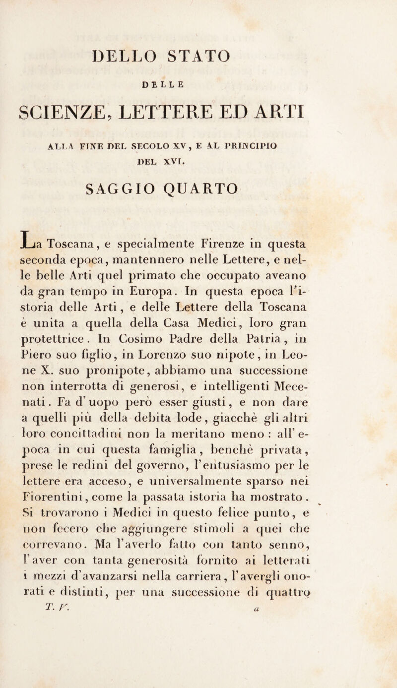 DELLO STATO DELLE SCIENZE, LETTERE ED ARTI ALLA FINE DEL SECOLO XV, E AL PRINCIPIO DEL XVI. SAGGIO QUARTO La Toscana, e specialmente Firenze in questa seconda epoca, mantennero nelle Lettere, e nel¬ le belle Arti quel primato che occupato aveano da gran tempo in Europa. In questa epoca Fi- storia delle Arti, e delle Lettere della Toscana è unita a quella della Casa Medici, loro gran protettrice. In Cosimo Padre della Patria, in Piero suo figlio, in Lorenzo suo nipote, in Leo¬ ne X. suo pronipote, abbiamo una successione non interrotta di generosi, e intelligenti Mece¬ nati. Fa d uopo però esser giusti, e non dare a quelli più della debita lode, giacché gli altri loro concittadini non la meritano meno : all’e- poca in cui questa famiglia, benché privata, prese le redini del governo, Yentusiasmo per le lettere era acceso, e universalmente sparso nei Fiorentini, come la passata istoria ha mostrato. Si trovarono i Medici in questo felice punto, e non fecero che aggiungere stimoli a quei che correvano. Ma l’averlo fatto con tanto senno, l’aver con tanta generosità fornito ai letterati 1 mezzi d’avanzarsi nella carriera, l’avergli ono¬ rati e distinti, per una successione di quattro