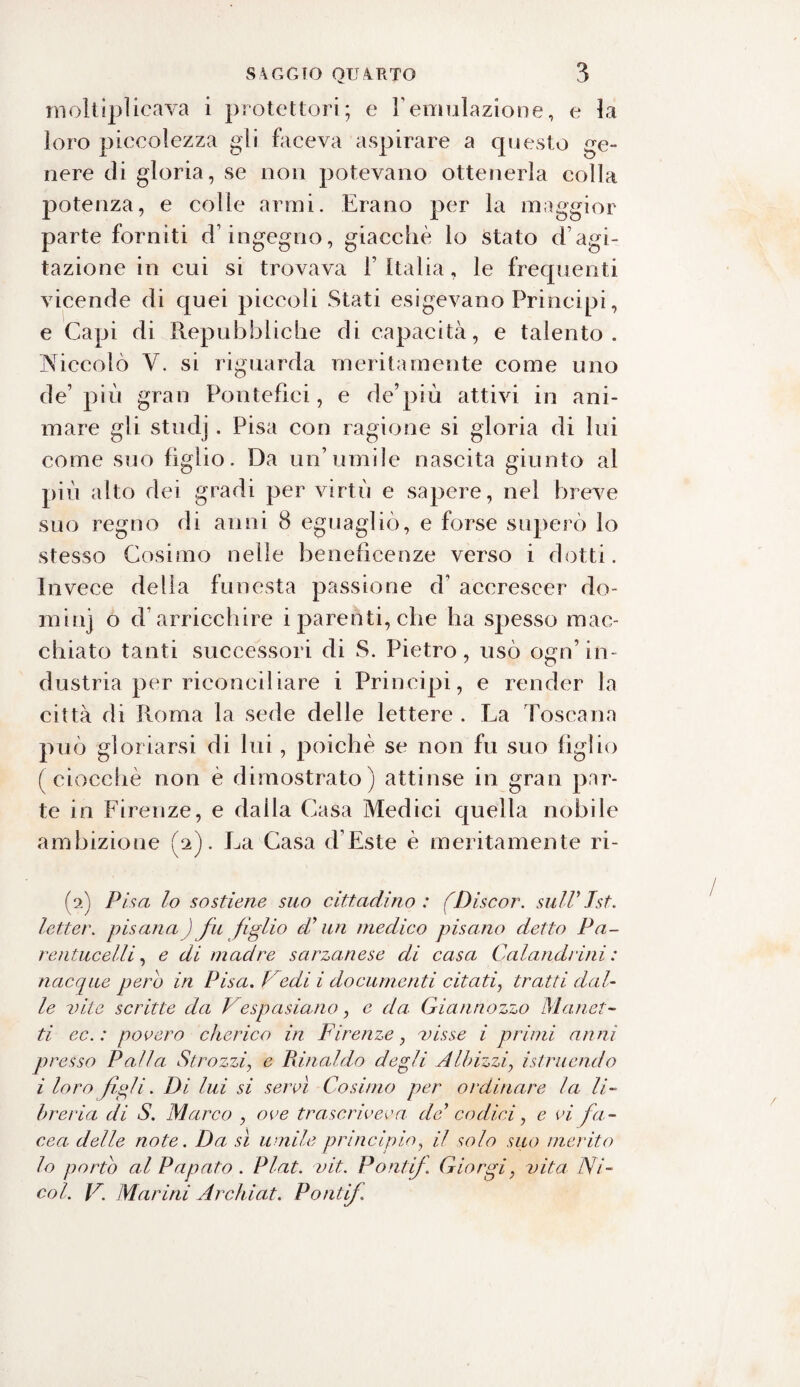 moltiplicava i protettori; e Yemulazione, e la loro piccolezza gii faceva aspirare a cpjesto ge¬ nere di gloria, se non potevano ottenerla colla potenza, e colle armi. Erano per la maggior parte forniti d ingegno, giacché lo stato d agi¬ tazione in cui si trovava 1’ Italia, le frequenti vicende di quei piccoli Stati esigevano Principi, e Capi di Repubbliche di capacità, e talento. Niccolo V. si riguarda meritamente come uno de’ più gran Pontefici, e de’più attivi in ani¬ mare gli studj. Pisa con ragione si gloria di lui come suo figlio. Da un’umile nascita giunto al più alto dei gradi per virtù e sapere, nel breve suo regno di anni 8 eguagliò, e forse superò lo stesso Cosimo nelle beneficenze verso i dotti. Invece della funesta passione d accrescer do- minj o d arricchire i parenti, che ha spesso mac¬ chiato tanti successori di S. Pietro, usò ogn’in¬ dustria per riconciliare i Principi, e render la città di Roma la sede delle lettere . La Toscana può gloriarsi di lui, poiché se non fu suo figlio (ciocché non è dimostrato) attinse in gran par¬ te in Firenze, e dalla Casa Medici quella nobile ambizione fi). La Casa d’Este è meritamente ri¬ fa) Pisa lo sostiene suo cittadino: (Discor. sull9Ist. letter. pisana ) fu figlio di’ un medico pisano detto Pa¬ resi: iicelli , e di madre, sarzanese di casa Calandrini : nacque però in Pisa, l edi i documenti citati, tratti dal¬ le vite scritte da Vespasiano, e da Giannozzo Manet¬ ti ec. : povero cherico in Firenze, visse i primi anni presso Palla Strozzi, e Rinaldo degli Albizzi, istruendo i loro figli • Di lui si servì Cosimo per ordinare la li¬ breria di S. Marco , ove trascriveva de9 codici, e vi fa - cea delle note. Da sì umile principio, il solo suo merito lo portò al Papato . Plat. vit. Ponti/. Giorgi, vita Ni¬