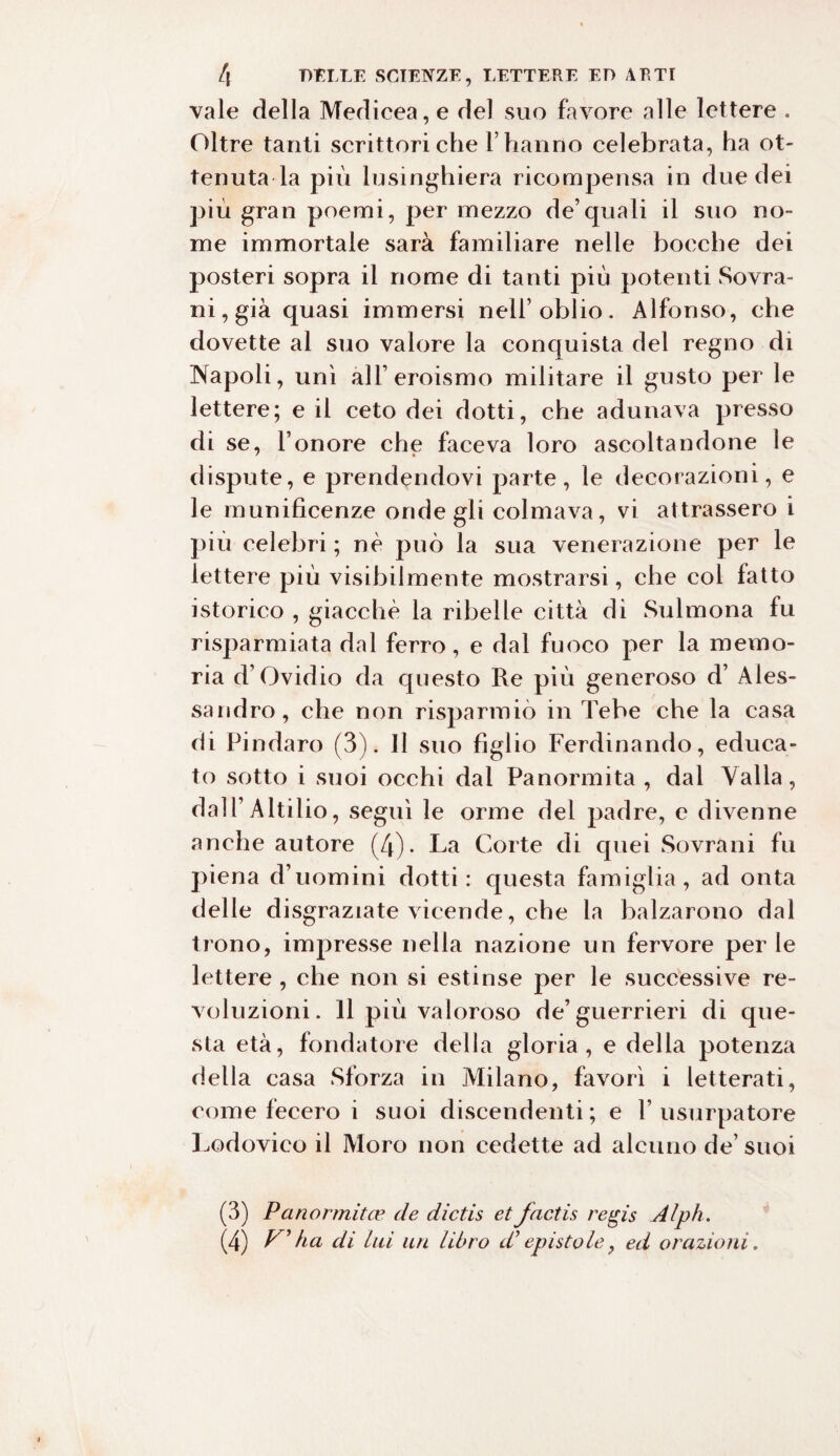 vale della Medicea, e del suo favore alle lettere . Oltre tanti scrittori che l’hanno celebrata, ha ot¬ tenuta la più lusinghiera ricompensa in due dei più gran poemi, per mezzo de’quali il suo no¬ me immortale sarà familiare nelle bocche dei posteri sopra il nome di tanti più potenti Sovra¬ ni, già quasi immersi nell’oblio. Alfonso, che dovette al suo valore la conquista del regno di Napoli, unì all’eroismo militare il gusto per le lettere; e il ceto dei dotti, che adunava presso di se, l’onore che faceva loro ascoltandone le dispute, e prendendovi parte, le decorazioni, e le munificenze onde gli colmava, vi attrassero i più celebri ; nè può la sua venerazione per le lettere più visibilmente mostrarsi, cbe col fatto istorico , giacché la ribelle città di Sulmona fu risparmiata dal ferro, e dal fuoco per la memo¬ ria d’Ovidio da questo Re più generoso d’ Ales¬ sandro, che non risparmiò in Tebe che la casa di Pindaro (3). Il suo figlio Ferdinando, educa¬ to sotto i suoi occhi dal Panormita , dal Valla, dall’ Altilio, seguì le orme del padre, e divenne anche autore (4). La Corte di quei Sovrani fu piena d’uomini dotti: questa famiglia, ad onta delle disgraziate vicende, che la balzarono dal trono, impresse nella nazione un fervore per le lettere , che non si estinse per le successive re- voluzioni. 11 più valoroso de’guerrieri di que¬ sta età, fondatore della gloria , e della potenza della casa Sforza in Milano, favorì i letterati, come fecero i suoi discendenti ; e V usurpatore Lodovico il Moro non cedette ad alcuno de’ suoi (3) Panormita’ de dictis et factis regis Alph.