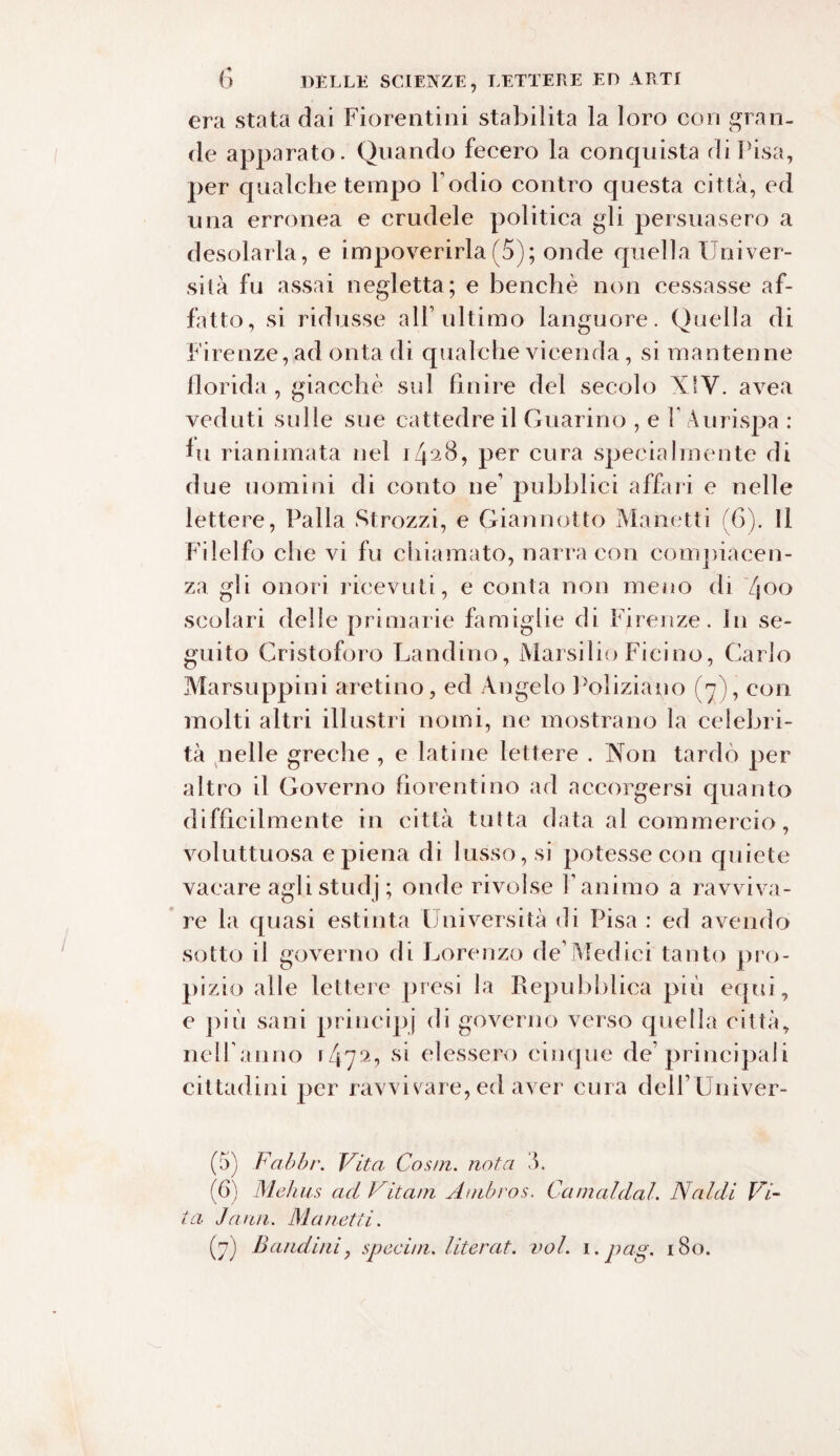 era stata dai Fiorentini stabilita la loro con gran¬ de apparato. Quando fecero la conquista di Pisa, per qualche tempo Podio contro questa città, ed una erronea e crudele politica gli persuasero a desolarla, e impoverirla (5); onde quella Univer¬ sità fu assai negletta ; e benché non cessasse af¬ fatto, si ridusse all’ultimo languore. Quella di Firenze,ad onta di qualche vicenda, si mantenne florida, giacché sul finire del secolo XIV. avea veduti sulle sue cattedre il Guarino , e P Aurispa : fu rianimata nel 1428, per cura specialmente di due uomini di conto ne’ pubblici affari e nelle lettere, Palla Strozzi, e Giannotto Manetti (6). Il Fi lei fo che vi fu chiamato, narra con compiacen¬ za gli onori ricevuti, e conta non meno di 400 scolari delle primarie famiglie di Firenze. In se¬ guito Cristoforo Landino, Marsilio Ficino, Carlo Marsuppini aretino, ed Angelo Poliziano (V), con molti altri illustri nomi, ne mostrano la celebri¬ tà nelle greche , e latine lettere . Non tardò per altro il Governo fiorentino ad accorgersi quanto difficilmente in città tutta data al commercio, voluttuosa e piena di lusso, si potesse con quiete vacare agli studj ; onde rivolse Panimo a ravviva¬ re la quasi estinta Università di Pisa : ed avendo sotto il governo di Lorenzo de’Medici tanto pro¬ pizio alle lettere presi la Repubblica più equi, e più sani principj di governo verso quella città, nell'anno 147a*> Sl elessero cinque de’principali cittadini per ravvivare, ed aver cura delPUniver- (5) Fabbr. Vita Cosai, nota 3. (6) Mehus ad Vitam Atnbros. Camaldal. Naldi Vi¬ ta Jann. Ma netti. (7) Bandirti y special, literat. voi. 1. pag. 180.