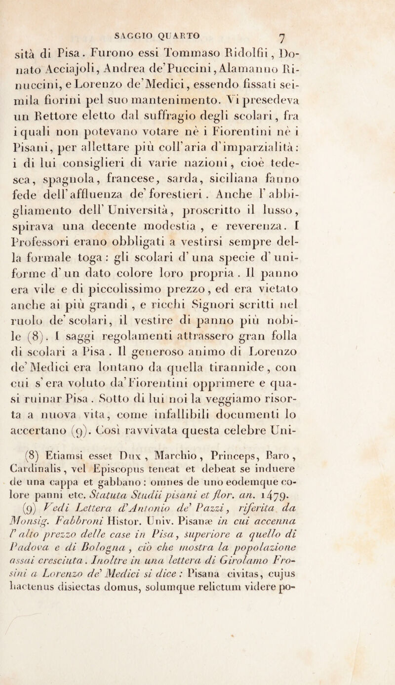 sita di Pisa. Furono essi Tommaso Bidolfii, Do¬ nato Acciajoli, Andrea de’Puccini, Alamanno Ri- miccini, e Lorenzo de’Aledici, essendo fissati sei¬ mila fiorini pel suo mantenimento. Vi presedeva un Rettore eletto dal suffragio degli scolari, fra i quali non potevano votare nè i Fiorentini nè i Pisani, per allettare più coll aria d’imparzialità: i di lui consiglieri di varie nazioni, cioè tede¬ sca, spagnola, francese, sarda, siciliana fanno fede dell’affluenza de’ forestieri . Anche P abbi¬ gliamento dell’Università, proscritto il lusso, spirava una decente modestia , e reverenza. I Professori erano obbligati a vestirsi sempre del¬ la formale toga: gli scolari d’una specie d’uni¬ forme d’un dato colore loro propria. Il panno era vile e di piccolissimo prezzo, ed era vietato anche ai più grandi , e ricchi Signori scritti nel ruolo de scolari, il vestire di panno più nobi¬ le (8). 1 saggi regolamenti attrassero gran folla di scolari a Pisa . Il generoso animo di Lorenzo de’Aledici era lontano da quella tirannide, con cui s era voluto da’Fiorentini opprimere e qua¬ si minar Pisa . Sotto di lui noi la veggiamo risor¬ ta a nuova vita, come infallibili documenti lo accertano (9). Così ravvivata questa celebre Uni- (8) Etiamsi esset Dnx , Alarchio , Pririceps, Raro, Cardinalis, vel Episeopus teneat et debeat se induere de una cappa et gabbano : ornnes de uno eodemque co¬ lore panni etc. Statata Stuelli pisani et fior. an. i479* (9) Vedi Lettera cV Antonio de’ Pazzi, riferita da Monsig. Labbroni Histor. Ùniv. Pisana? in cui accenna V alto prezzo delle case in Pisa, superiore a cjuello di Padova e di Bologna , ciò che mostra la popolazione assai cresciuta. Inoltre in una lettera di Girolamo Pro¬ simi a Lorenzo del Medici si dice : Pisana eivitas, cujus hactenus disiectas dornus, solumque relictum videre pò-