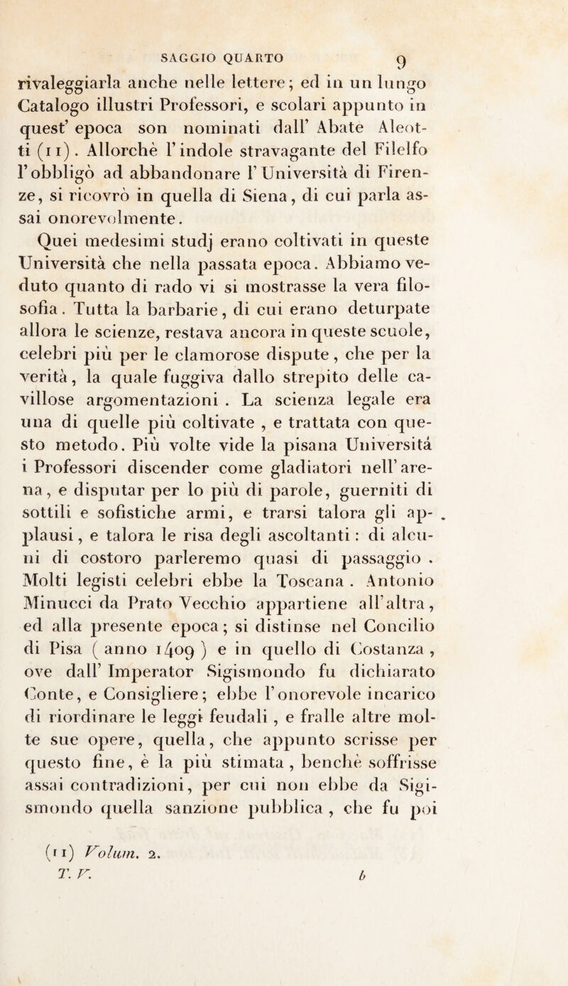 rivaleggiarla anche nelle lettere; ed in un lungo Catalogo illustri Professori, e scolari appunto in quest’ epoca son nominati dall’ Abate Aleot- ti (n). Allorché l’indole stravagante del Filelfo l’obbligò ad abbandonare l’Università di Firen¬ ze, si ricovrò in quella di Siena, di cui parla as¬ sai onorevolmente. Quei medesimi studj erano coltivati in queste Università che nella passata epoca. Abbiamo ve¬ duto quanto di rado vi si mostrasse la vera filo¬ sofia. Tutta la barbarie, di cui erano deturpate allora le scienze, restava ancora in queste scuole, celebri più per le clamorose dispute, che per la verità, la quale fuggiva dallo strepito delle ca¬ villose argomentazioni . La scienza legale era una di quelle più coltivate , e trattata con que¬ sto metodo. Più volte vide la pisana Università i Professori discender come gladiatori nell’are¬ na, e disputar per lo più di parole, guerniti di sottili e sofistiche armi, e trarsi talora gli ap- „ plausi, e talora le risa degli ascoltanti : di alcu¬ ni di costoro parleremo quasi di passaggio . Molti legisti celebri ebbe la Toscana . Antonio Minucci da Prato Vecchio appartiene all’altra, ed alla presente epoca; si distinse nel Concilio di Pisa ( anno i/jop ) e in quello di Costanza , ove dall’ Imperator Sigismondo fu dichiarato Conte, e Consigliere; ebbe l’onorevole incarico di riordinare le leggi feudali, e fralle altre mol¬ te sue opere, quella, che appunto scrisse per questo fine, è la più stimata, benché soffrisse assai contradizioni, per cui non ebbe da Sigi¬ smondo quella sanzione pubblica , che fu poi (ii) Volitin. 2. T. V. b