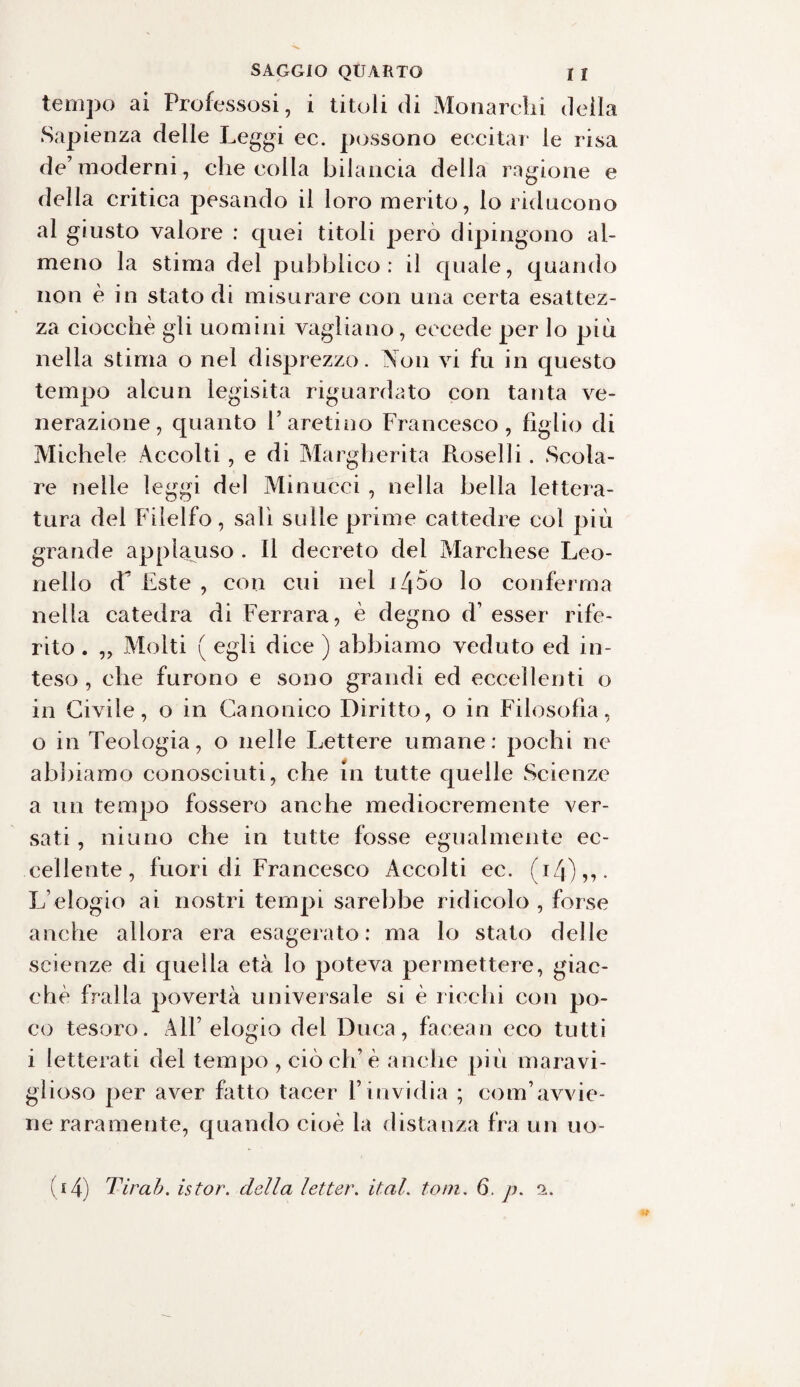 tempo ai Professosi, i titoli di Monarchi della Sapienza delle Leggi ec. possono eccitar le risa de’moderni, che colla bilancia della ragione e della critica pesando il loro merito, lo riducono al giusto valore : quei titoli pero dipingono al¬ meno la stima del pubblico: il quale, quando non è in stato di misurare con una certa esattez¬ za ciocche gli uomini vagliano, eccede per lo più nella stima o nel disprezzo. Non vi fu in questo tempo alcun legisita riguardato con tanta ve¬ nerazione, quanto F aretino Francesco, figlio di Michele Accolti , e di Margherita Roselli. Scola¬ re nelle leggi del Minucci , nella bella lettera¬ tura del Filelfo, sali sulle prime cattedre col più grande applauso . Il decreto del Marchese Leo¬ nello d^ Este , con cui nel i/po lo conferma nella catedra di Ferrara, è degno d’ esser rife¬ rito . ,, Molti ( egli dice ) abbiamo veduto ed in¬ teso , che furono e sono grandi ed eccellenti o in Civile, o in Canonico Diritto, o in Filosofia, o in Teologia, o nelle Lettere umane: pochi ne abbiamo conosciuti, che in tutte quelle Scienze a un tempo fossero anche mediocremente ver¬ sati , ninno che in tutte fosse egualmente ec¬ cellente, fuori di Francesco Accolti ec. (iZj),,. L’elogio ai nostri tempi sarebbe ridicolo , forse anche allora era esagerato: ma lo stato delle scienze di quella età lo poteva permettere, giac¬ ché fralla povertà universale si è ricchi con po¬ co tesoro. AlF elogio del Duca, facean eco tutti i letterati del tempo , ciò eh’è anche più maravi- glioso per aver fatto tacer l’invidia ; com’avvie¬ ne raramente, quando cioè la distanza fra un uo-