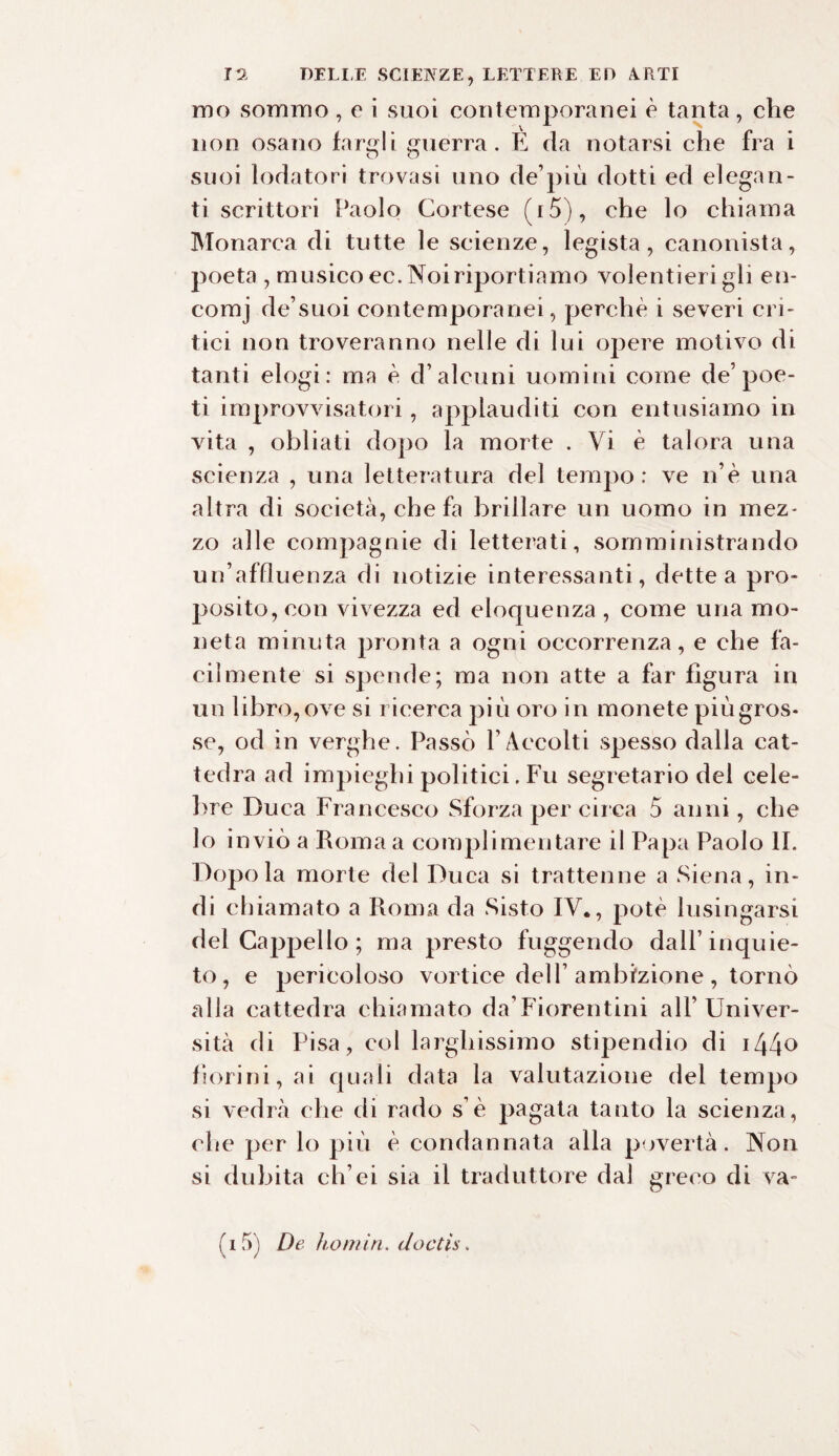 mo sommo , e i suoi contemporanei è tanta, che non osano fargli guerra. È da notarsi che fra i suoi lodatori trovasi uno de’più dotti ed elegan¬ ti scrittori Paolo Cortese (i5), che lo chiama Monarca di tutte le scienze, legista, canonista, poeta , m usico ec. Noiriportiamo volentieri gli en¬ comi de’suoi contemporanei, perchè i severi cri¬ tici non troveranno nelle di lui opere motivo di tanti elogi: ma è d’alcuni uomini come de’poe¬ ti improvvisatori, applauditi con entusiamo in vita , obliati dopo la morte . Vi è talora una scienza , una letteratura del tempo: ve n’è una altra di società, che fa brillare un uomo in mez¬ zo alle compagnie di letterati, somministrando un’affluenza di notizie interessanti, dette a pro¬ posito, con vivezza ed eloquenza , come una mo¬ neta minuta pronta a ogni occorrenza, e che fa¬ cilmente si spende; ma non atte a far figura in un libro, ove si ricerca più oro in monete più gros¬ se, od in verghe. Passò VAccolti spesso dalla cat¬ tedra ad impieghi politici. Fu segretario del cele¬ bre Duca Francesco Sforza per circa 5 anni, che lo inviò a Roma a complimentare il Papa Paolo li. Dopo la morte del Duca si trattenne a Siena, in¬ di chiamato a Roma da Sisto IV., potè lusingarsi dei Caj)pello ; ma presto fuggendo dall’inquie¬ to, e pericoloso vortice dell’ ambizione , tornò alia cattedra chiamato da’Fiorentini all’Univer¬ sità di Pisa, col larghissimo stipendio di i44° fiorini, ai quali data la valutazione del tempo si vedrà che di rado s’è pagata tanto la scienza, che per lo più è condannata alla povertà. Non si dubita ch’ei sia il traduttore dal greco di va- fi 5) De ìi,omin. doctìs.