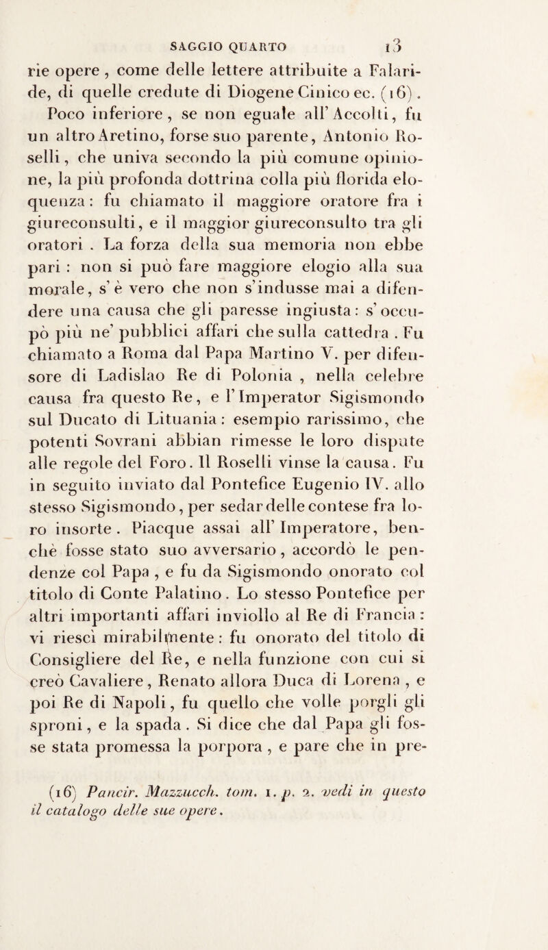 rie opere , come delle lettere attribuite a Falari- de, di quelle credute di Diogene Cinico ec. (16). Poco inferiore, se non eguale all’Accolti, fu un altro Aretino, forse suo parente, Antonio Ro- selli, che univa secondo la più comune opinio¬ ne, la più profonda dottrina colla più florida elo¬ quenza : fu chiamato il maggiore oratore fra i giureconsulti, e il maggior giureconsulto tra gli oratori . La forza della sua memoria non ebbe pari : non si può Lue maggiore elogio alla sua morale, sé vero che non s indusse mai a difen¬ dere una causa che gli paresse ingiusta: s’occu¬ pò più ne’ pubblici affari che sulla cattedra .Fu chiamato a Roma dal Papa Martino V. per difen¬ sore di Ladislao Re di Polonia , nella celebre causa fra questo Re, e Flmperator Sigismondo sul Ducato di Lituania: esempio rarissimo, che potenti Sovrani abbian rimesse le loro dispute alle regole del Foro. Il Roselli vinse la causa. Fu in seguito inviato dal Pontefice Eugenio IV. allo stesso Sigismondo, per sedar delle contese fra lo¬ ro insorte. Piacque assai all’Imperatore, ben¬ ché fosse stato suo avversario, accordò le pen¬ denze col Papa , e fu da Sigismondo onorato col titolo di Conte Palatino. Lo stesso Pontefice per altri importanti affari inviolìo al Re di Francia : vi riesci mirabili/nente : fu onorato del titolo di Consigliere del fie, e nella funzione con cui si creò Cavaliere, Renato allora Duca di Lorena , e poi Re di Napoli, fu quello che volle porgli gli sproni, e la spada . Si dice che dal Papa gli fos¬ se stata promessa la porpora , e pare che in pre¬ ti 6} Pa ncir. Mazzucch. toni, i. p. 2. vedi in questo il catalogo delle sue opere.