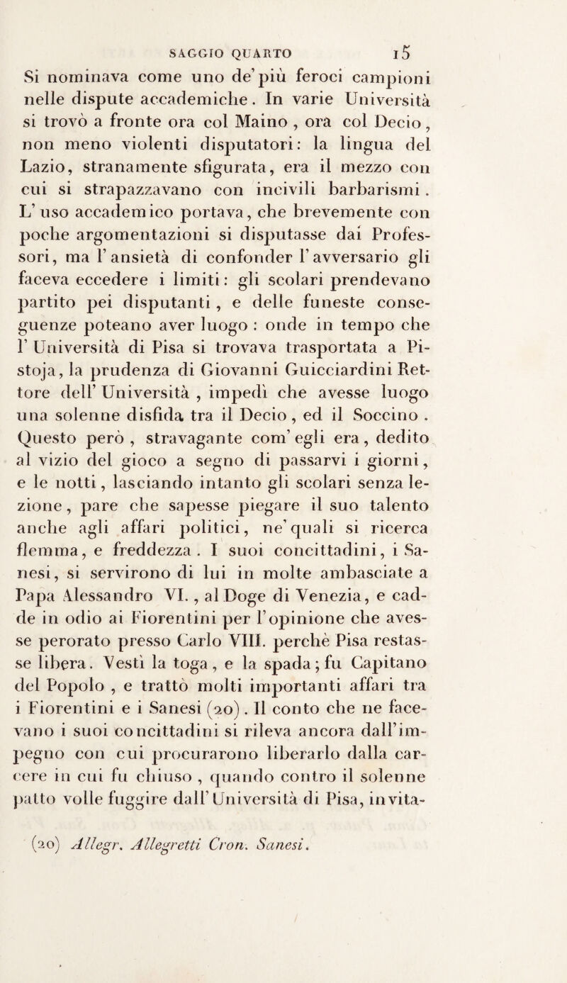 Si nominava come uno de’più feroci campioni nelle dispute accademiche. In varie Università si trovò a fronte ora col Maino , ora col Decio , non meno violenti disputatori: la lingua dei Lazio, stranamente sfigurata, era il mezzo con cui si strapazzavano con incivili barbarismi . L’uso accademico portava, che brevemente con poche argomentazioni si disputasse dai Profes¬ sori, ma l’ansietà di confonder Favversario gli faceva eccedere i limiti: gli scolari prendevano partito pei disputanti, e delle funeste conse¬ guenze poteano aver luogo : onde in tempo che 1’ Università di Pisa si trovava trasportata a Pi- stoja, la prudenza di Giovanni Guicciardini Ret¬ tore dell’ Università , impedì che avesse luogo una solenne disfida tra il Decio, ed il Soccino . Questo però, stravagante com’egli era, dedito al vizio del gioco a segno di passarvi i giorni, e le notti, lasciando intanto gli scolari senza le¬ zione , pare che sapesse piegare il suo talento anche agli affari politici, ne’quali si ricerca flemma, e freddezza. I suoi concittadini, i Sa- nesi, si servirono di lui in molte ambasciate a Papa Alessandro VI., al Doge di Venezia, e cad¬ de in odio ai Fiorentini per l’opinione che aves¬ se perorato presso Carlo Vili, perchè Pisa restas¬ se libera. Vestì la toga, e la spada; fu Capitano del Popolo , e trattò molti importanti affari tra i Fiorentini e i Sanesi (20). Il conto che ne face¬ vano i suoi concittadini si rileva ancora dall’im- pegno con cui procurarono liberarlo dalla car¬ cere in cui fu chiuso , quando contro il solenne patto volle fuggire dall’Università di Pisa, invita¬ lo) Allegr. Allegretti Cron. Sanesi.