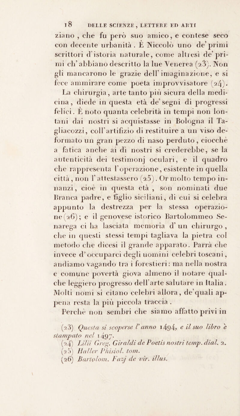 zi;mo , che fu però suo amico, e contese seco con decente urbanità. E Niccolò uno de’primi scrittori d istoria naturale, come altiesì de’pri¬ mi eh’ abbiano descritto la lue Venerea (a3). Non gli mancarono le grazie dell’imaginazione, e si fece ammirare come poeta improvvisatore (24). La chirurgia, arte tanto più sicura della medi¬ cina, diede in questa età de’segni di progressi felici. E noto quanta celebrità in tempi non lon¬ tani dai nostri si acquistasse in Bologna il Ta- gliacozzi, coir artifizio di restituire a un viso de¬ formato un gran pezzo di naso perduto, ciocché a fatica anche ai dì nostri si crederebbe, se la autenticità dei testimonj oculari, e il quadro che rappresenta Yoperazione, esistente in quella città, non Y attestassero (V5). Or molto tempo in¬ nanzi, cioè in questa età , son nominati due Branca padre, e figlio siciliani, di cui si celebra appunto la destrezza per la stessa operazio¬ ne (26); e il genovese isterico Bartolommeo Se¬ ri arega ci ha lasciata memoria d’ un chirurgo , che in questi stessi tempi tagliava la pietra col metodo che dicesi il grande apparato. Parrà che invece d’occuparci degli uomini celebri toscani, andiamo vagando tra i forestieri: ma nella nostra e comune povertà giova almeno il notare qual¬ che leggiero progresso dell arte salutare in Italia. Molti nomi si citano celebri allora, de’quali ap¬ pena resta la più piccola traccia . Perchè non sembri che siamo affatto privi in (2 3) Questa si scoperse V anno i49fi e il suo libro e stampato nel 1497. (24) Lilii Greg. Gu alcii de Poetis nostri temp. dial. 2. (2,3) Mailer Piiisiol. toni. ^26) Partolom. Fazj de vir. illus.