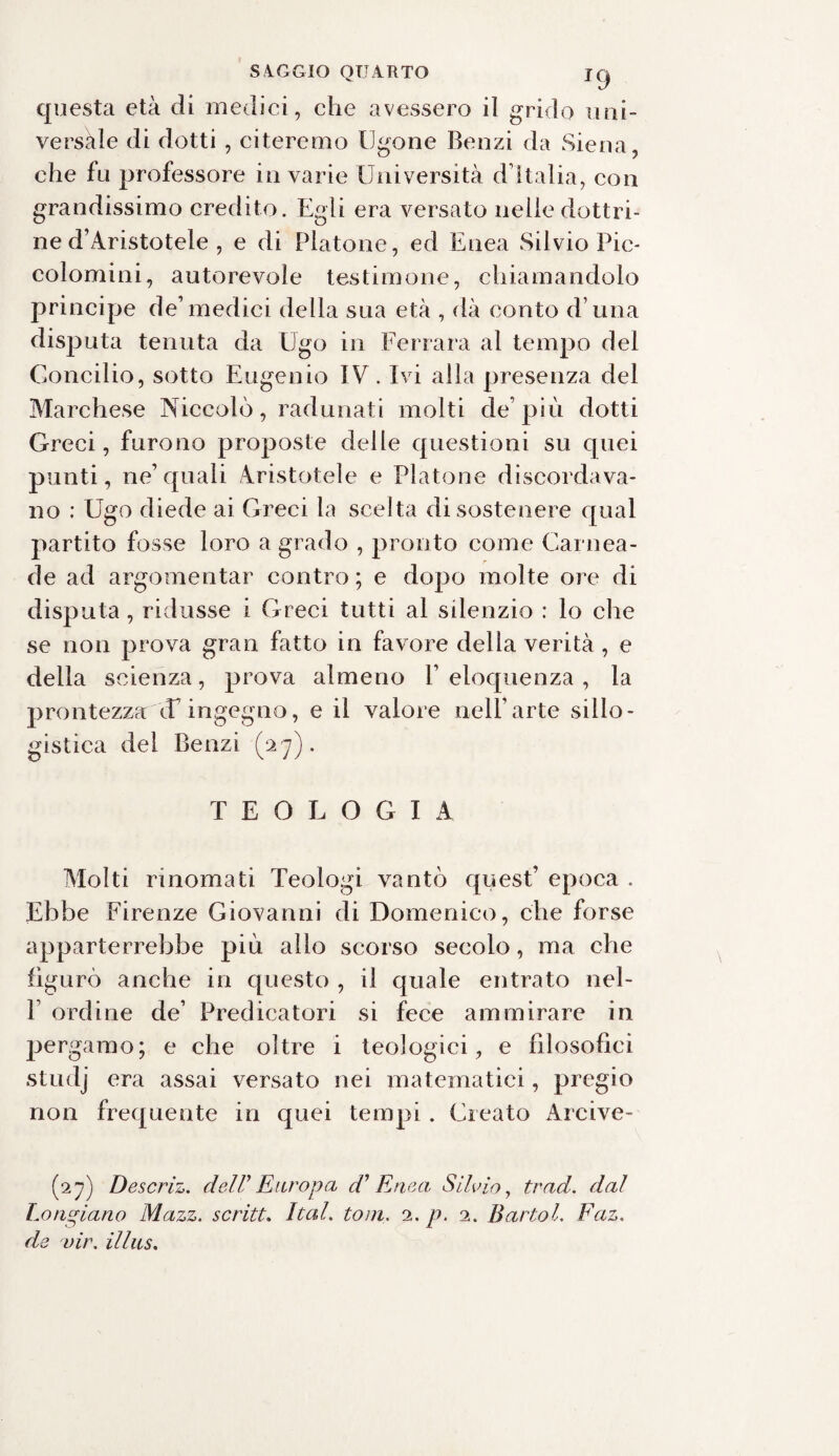 questa età di medici, che avessero il grido uni¬ versale di dotti , citeremo tigone Benzi da Siena, che fu professore in varie Università dìtalia, con grandissimo credito. Egli era versato nelle dottri¬ ne d’Aristotele , e di Platone, ed Enea Silvio Pic- colomini, autorevole testimone, chiamandolo principe de’medici della sua età , dà conto d una disputa tenuta da Ugo in Ferrara al tempo del Concilio, sotto Eugenio IV. Ivi alla presenza del Marchese Niccolò, radunati molti de’più dotti Greci, furono proposte delle questioni su quei punti, ne’quali Aristotele e Platone discordava¬ no : Ugo diede ai Greci la scelta di sostenere qual partito fosse loro a grado , pronto come Camea¬ de ad argomentar contro ; e dopo molte ore di disputa , ridusse i Greci tutti al silenzio : lo che se non prova gran fatto in favore della verità, e della scienza, prova almeno F eloquenza , la prontezza (Tingegno, e il valore nell’arte sillo¬ gistica del Benzi (27). TEOLOGIA Molti rinomati Teologi vantò quest’ epoca . Ebbe Firenze Giovanni di Domenico, che forse apparterrebbe più allo scorso secolo, ma che figurò anche in questo , il quale entrato nel- 1 ordine de’ Predicatori si fece ammirare in pergamo; e che oltre i teologici, e filosofici studj era assai versato nei matematici, pregio non frequente in quei tempi . Creato Arcive- (27) Descriz. dell' Europa d1 Enea Silvio, trad. dal Lo ripiano Mazz. scritt. Iteti, toni. 2. p. 2. Bartol. Faz. de vir, illus.