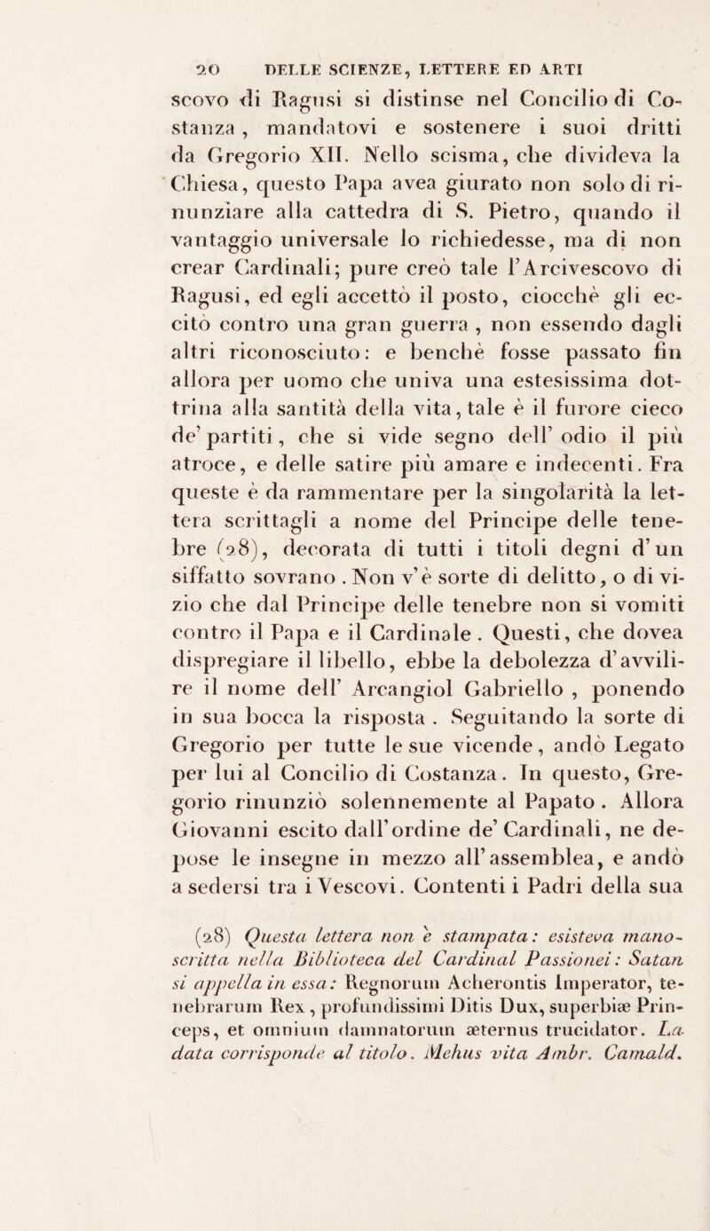 scovo di Piagosi si distinse nel Concilio di Co¬ stanza , mandatovi e sostenere i suoi dritti da Gregorio XII. Nello scisma, che divideva la Chiesa, questo Papa avea giurato non solo di ri¬ nunziare alla cattedra di S. Pietro, quando il vantaggio universale lo richiedesse, ma di non crear Cardinali; pure creò tale l’Arcivescovo di Ragusi, ed egli accettò il posto, ciocche gli ec¬ citò contro una gran guerra , non essendo dagli altri riconosciuto: e benché fosse passato fin allora per uomo che univa una estesissima dot¬ trina alla santità della vita, tale è il furore cieco de’partiti, che si vide segno dell’odio il più atroce, e delle satire più amare e indecenti. Fra queste è da rammentare per la singolarità la let¬ tera scrittagli a nome del Principe delle tene¬ bre (98), decorata di tutti i titoli degni d’un siffatto sovrano . Non v’è sorte di delitto, o di vi¬ zio che dal Principe delle tenebre non si vomiti contro il Papa e il Cardinale . Questi, che dovea dispregiare il libello, ebbe la debolezza d’avvili¬ re il nome dell’ A r cari gioì Gabriello , ponendo in sua bocca la risposta . Seguitando la sorte di Gregorio per tutte le sue vicende, andò Legato per lui al Concilio di Costanza. In questo, Gre¬ gorio rinunziò solennemente al Papato . Allora Giovanni escito dall’ordine de’Cardinali, ne de¬ pose le insegne in mezzo all’assemblea, e andò a sedersi tra i Vescovi. Contenti i Padri della sua (98) Questa lettera, non e stampata : esisteva mano- scritta nella Biblioteca del Cardinal Passio nei : Satan si appella in essa: Regnorurn Acherontis Imperator, te- nebrarum Rex, profondissimi Ditis Dux, superbi* Prin- ceps, et omnium damnatoruin aeternus trucidator. La¬ data corrisponde al titolo. Mehus vita Ambr. Carnaid.