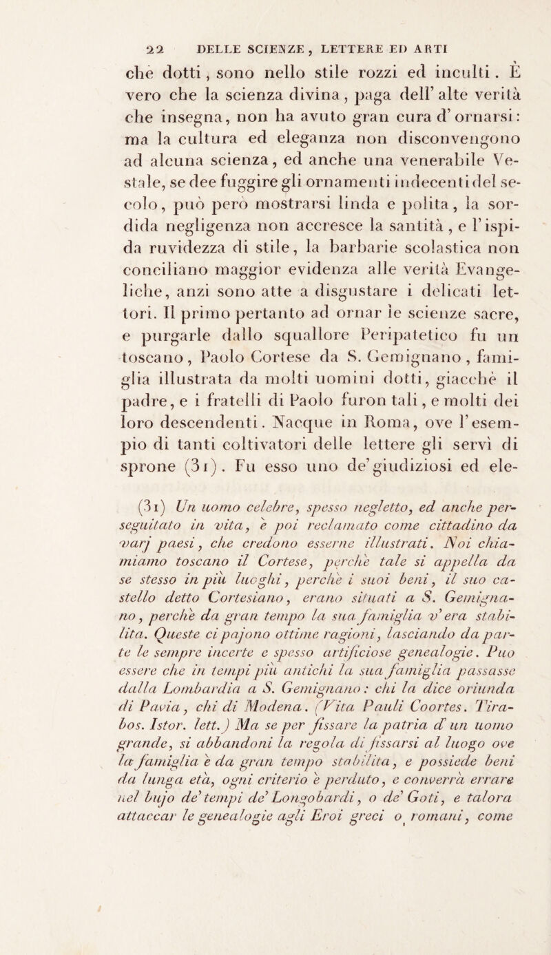 che dotti, sono nello stile rozzi ed inculti. È vero che la scienza divina , paga dell’ alte verità che insegna, non ha avuto gran cura d’ornarsi : ma la cultura ed eleganza non disconvengono ad alcuna scienza, ed anche una venerabile Ve¬ stale, se dee fuggire gli ornamenti indecenti del se¬ colo, può pero mostrarsi linda e polita, la sor¬ dida negligenza non accresce la santità , e l’ispi¬ da ruvidezza di stile, la barbarie scolastica non conciliano maggior evidenza alle verità Evange¬ liche, anzi sono atte a disgustare i delicati let¬ tori. Il primo pertanto ad ornar le scienze sacre, e purgarle dallo squallore Peripatetico fu un toscano, Paolo Cortese da S. Gemignano , fami¬ glia illustrata da molti uomini dotti, giacché il padre, e i fratelli di Paolo furon tali, e molti dei loro descendenti. Nacque in Roma, ove l’esem¬ pio di tanti coltivatori delle lettere gli servì di sprone (3i). Fu esso uno de’giudiziosi ed eie- fi i) Un uomo celebre, spesso negletto, ed anche per¬ seguitato in vita, è poi reclamato come cittadino da varj paesi, che credono esserne illustrati. JSoi chia¬ miamo toscano il Cortese, perche tale si appella da se stesso in piu luoghi, perche i suoi beni, il suo ca¬ stello detto Cortesiano, erano situati a S. G e augna¬ no , perche da gran tempo la sua. famiglia v’ era. stabi¬ lita. Queste cipajono ottime ragioni, lasciando da pat ¬ te le sempre incerte e spesso artificiose genealogie. Può essere che in tempi piu antichi la sua famiglia passasse dalla Lombardia a S. Gemignano : chi la dice oriunda di Pavia, chi di Modena. (Vita Pauli Coortes. Tira- bos. Istor. lett.J Ma se per fissare la patria di un uomo grande, si abbandoni la regola di fissarsi al luogo ove la famiglia e da gran tempo stabilita, e possiede beni da lunga età, ogni criterio e perduto, e converrà errare nel bujo de tempi de Longobardi, o de Goti, e talora attaccar le genealogie agli Eroi greci ot romani, come