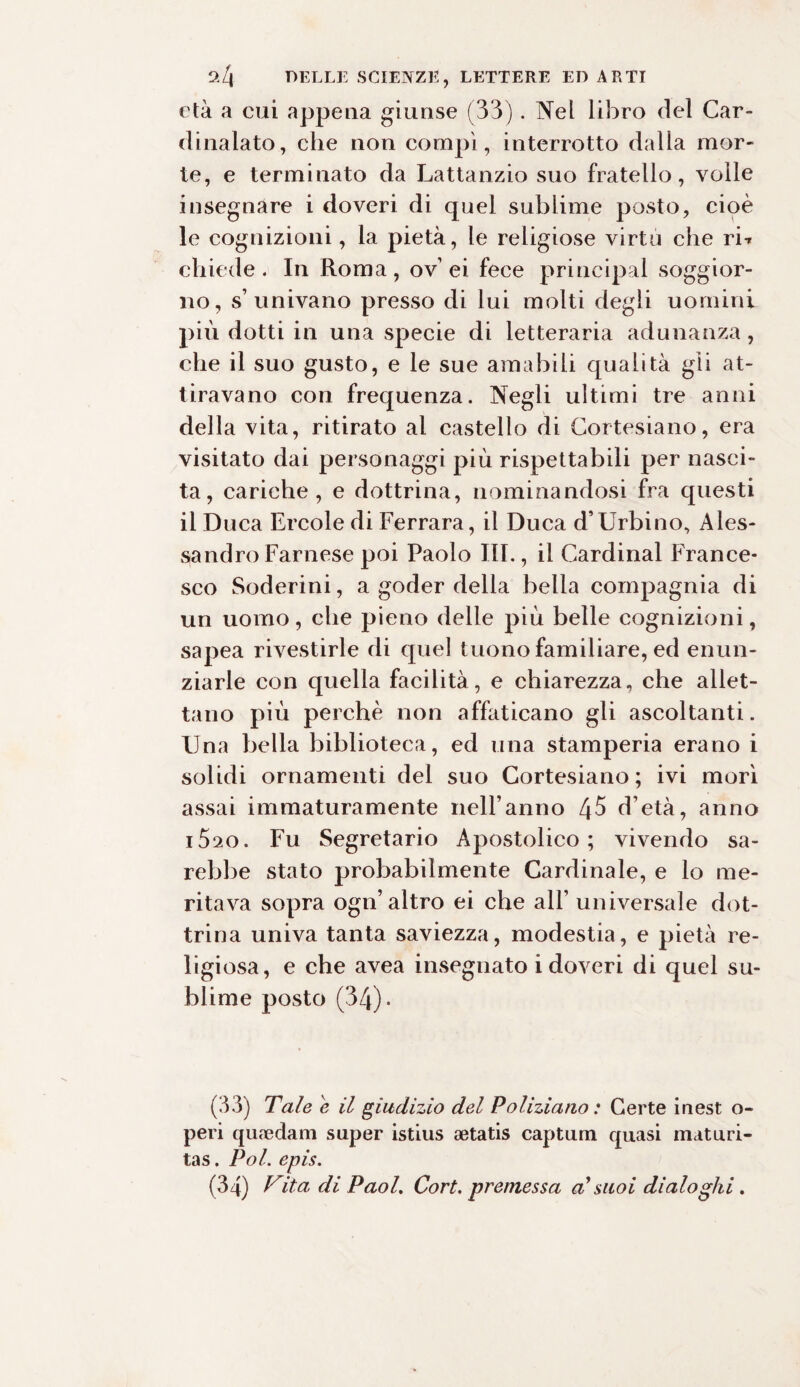 età a cui appena giunse (33). Nel libro del Car¬ dinalato, che non compì, interrotto dalla mor¬ te, e terminato da Lattanzio suo fratello, volle insegnare i doveri di quel sublime posto, cioè le cognizioni, la pietà, le religiose virtù che ri* chiede. In Roma, ov’ ei fece principal soggior¬ no, s’univano presso di lui molti degli uomini più dotti in una specie di letteraria adunanza, che il suo gusto, e le sue amabili qualità gli at¬ tiravano con frequenza. Negli ultimi tre anni della vita, ritirato al castello di Cortesiano, era visitato dai personaggi più rispettabili per nasci¬ ta, cariche, e dottrina, nominandosi fra questi il Duca Ercole di Ferrara, il Duca d’Urbino, Ales¬ sandro Farnese poi Paolo III., il Cardinal France¬ sco Soderini, a goder della bella compagnia di un uomo, che pieno delle più belle cognizioni, sapea rivestirle di quel tuono familiare, ed enun- ziarle con quella facilità, e chiarezza, che allet¬ tano più perchè non affaticano gli ascoltanti. Una bella biblioteca, ed una stamperia erano i solidi ornamenti del suo Cortesiano; ivi morì assai immaturamente nell’anno 45 d’età, anno iSso. Fu Segretario Apostolico; vivendo sa¬ rebbe stato probabilmente Cardinale, e lo me¬ ritava sopra ogn’altro ei che all’ universale dot¬ trina univa tanta saviezza, modestia, e pietà re¬ ligiosa, e che avea insegnato i doveri di quel su¬ blime posto (34)* (33) Tale e il giudizio del Poliziano : Certe inest ci¬ peri quaedam super istius aetatis captum quasi maturi¬ tà s . Poi. epis.