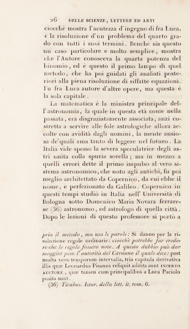 ciocché mostra l’acutezza eh ingegno di fra Luca, è la risoluzione d un problema del quarto gra¬ do con tutti i suoi termini. Benché sia questo un caso particolare e molto semplice, mostra che l’Autore conosceva la quarta potenza del binomio, ed è questo il primo lampo (fi quel metodo, che ha poi guidati gli analisti poste¬ riori alla piena risoluzione di siffatte equazioni. I n fra Luca autore d’altre opere, ma questa è la soia capitale . La matematica è la ministra principale del- l’astronomia, la quale in questa età come nella passata, era disgraziatamente associata, anzi co¬ stretta a servire alle fole astrologiche allora ac¬ colte con avidità dagli uomini, la mente ansio¬ sa de’quali ama tanto di leggere nel futuro . La Italia vide spesso la severa speculatrice degli as¬ tri unita colla spuria sorella ; ma in mezzo a quelli errori dette il primo impulso al vero si¬ stema astronomico, che noto agli antichi, fu poi meglio architettato da Copernico, da cui ebbe il nome, e perfezionato da Galileo. Copernico in questi tempi studiò in Italia nell’ Università di Bologna sotto Domenico Maria JNovara ferrare¬ se (36) astronomo, ed astrologo di quella città. Dopo le lezioni di questo professore si portò a pria il metodo , ma usale parole: Si danno per la ri¬ soluzione regole ordinarie: doccile potrebbe far crede¬ re ch-e le regole fossero note. A questo dubbio pub dar maggior peso F autorità del Cardano il qua le dice : post multa vero tempori!ni intervalla, tria capitula derivativa iliis qua? Leonardus Pisanus reliquit addita sunt incerto auctore , quse tanien cimi printipahbus a Luca Paciolo posita sunt. (36) Tirabos. Istor. della lett. it. toni. 6.