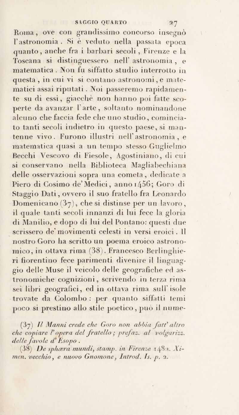 s\nero QUARTO 9.7 Roma, ove con grandissimo concorso insegnò l’astronomia . Si è veduto nella passata epoca quanto, anche fra i barbari secoli , Firenze e la Toscana si distinguessero nell’ astronomia , e matematica . Non fu siffatto studio interrotto in questa, in cui vi si contano astronomi, e mate¬ matici assai riputati. Noi passeremo rapidamen¬ te su di essi, giacché non hanno poi fitte sco¬ perte da avanzar l’arte, soltanto nominandone alcuno che faccia fede che uno studio, comincia¬ to tanti secoli indietro in questo paese, si man¬ tenne vivo. Furono illustri nell’astronomia , e matematica quasi a un tempo stesso Guglielmo Becchi Vescovo di Fiesole, Agostiniano, di cui si conservano nella Biblioteca Magliabechiana delle osservazioni sopra una cometa, dedicate a Piero di Cosimo de’Medici, annoi456; Coro di Staggio Dati, ovvero il suo fratello fra Leonardo Domenicano (3y), che si distinse per un lavoro, il quale tanti secoli innanzi di lui fece la gloria di Manilio, e dopo di lui del Fontano: questi due scrissero de’movimenti celesti in versi eroici. Il nostro Coro ha scritto un poema eroico astrono¬ mico, in ottava rima (38). Francesco Berlinghie- ri fiorentino fece parimenti divenire il linguag¬ gio delle Muse il veicolo delle geografiche ed as¬ tronomiche cognizioni, scrivendo in terza rima sei libri geografici, ed in ottava rima sull’isole trovate da Colombo : per quanto siffatti temi poco si prestino allo stile poetico, può il nume- (37) II Marini crede che Gora non abbia fatti* altro che copiare l’opera del fratello ; prefaz. al volgarizz. delle favole d’Esopo . (38) De splucra, mundi, stamp. in Firenze 148:1. Xi~