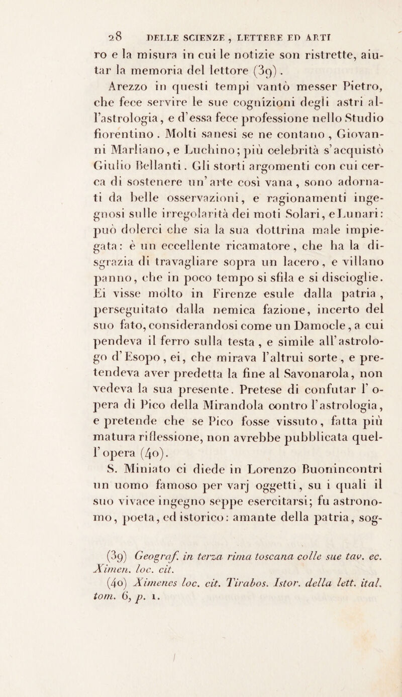 ro e la misura in cui le notizie soia ristrette, aiu¬ tar la memoria del lettore (3g), Arezzo in questi tempi vantò messer Pietro, che fece servire le sue cognizioni degli astri al- l’astrologia, e d’essa fece professione nello Studio fiorentino . Molti sanesi se ne contano , Giovan¬ ni Marliano, e Luchino; più celebrità s’acquistò Giulio Bel la n ti .Gli storti argomenti con cui cer¬ ca di sostenere un’arte così vana, sono adorna¬ ti da belle osservazioni, e ragionamenti inge¬ gnosi sulle irregolarità dei moti Solari, e Lunari: può dolerci che sia la sua dottrina male impie¬ gata : è un eccellente ricamatore , che ha la di¬ sgrazia di travagliare sopra un lacero, e villano panno, che in poco tempo si sfila e si discioglie. Li visse molto in Firenze esule dalla patria , perseguitato dalla nemica fazione, incerto del suo fato, considerandosi come un Damocle, a cui pendeva il ferro sulla testa , e simile all’astrolo¬ go d’Esopo, ei, che mirava l’altrui sorte, e pre¬ tendeva aver predetta la fine al Savonarola, non vedeva la sua presente. Pretese di confutar 1' o- pera di Pico della Mirandola contro 1’astrologia, e pretende che sePico fosse vissuto, fatta più matura ri flessione, non avrebbe pubblicata quel- l’opera (4o). S. Miniato ci diede in Lorenzo Buonincontri un uomo famoso per varj oggetti, su i quali il suo vivace ingegno seppe esercitarsi; fu astrono¬ mo, poeta, ed isterico: amante della patria, sog- (3g) Geografi in terza rima toscana colle sue tav. ec. Ximen. loc. cit. (4o) Ximenes loc. cit. Tirabos. Istor. della lett. itah toni. 6‘, p. 1.