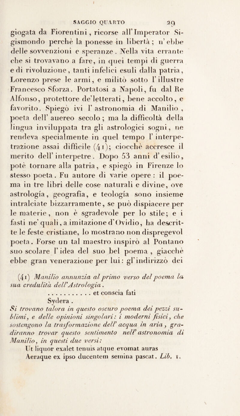 giogata da Fiorentini, ricorse all lmperator Si¬ gismondo perchè la ponesse in libertà; n’ebbe delle sovvenzioni e speranze . Nella vita errante che si trovavano a fare, in quei tempi di guerra e di rivoluzione, tanti infelici esuli dalla patria, Lorenzo prese le armi, e militò sotto l’illustre Francesco Sforza. Portatosi a Napoli, fu dal Re Alfonso, protettore de’letterati, bene accolto, e favorito. Spiego ivi l’astronomia di Manilio, poeta dell’ auereo secolo; ma la difficoltà della lingua inviluppata tra gli astrologici sogni, ne rendeva specialmente in quel tempo Y interpe- trafcione assai difficile (40; ciocché accresce il merito dell’interpetre. Dopo 53 anni d’esilio, potè tornare alla patria, e spiegò in Firenze lo stesso poeta. Fu autore di varie opere : il poe¬ ma in tre libri delle cose naturali e divine, ove astrologia, geografia, e teologia sono insieme intralciate bizzarramente, se può dispiacere per le materie, non è sgradevole per lo stile; e i fasti ne’ quali, a imitazione d’Ovidio, ha descrit¬ te le feste cristiane, lo mostrano non dispregevol poeta. Forse un tal maestro inspirò al Pontano suo scolare F idea del suo bel poema , giacché ebbe gran venerazione per lui: gl’indirizzò dei (4i) Manilio annunzia al primo verso del poema la sua credulità dell'Astrologia. .et conscia fati Sydera . Si trovano talora in questo oscuro poema dei pezzi su¬ blimi, e delle opinioni singolari: i moderni fisici, che sostengono la trasformazione dell' acqua in aria, gra¬ diranno trovar questo sentimento nell' astronomia di Manilio, in questi due versi: Ut liquor exai et tenuis atque evoinat auras