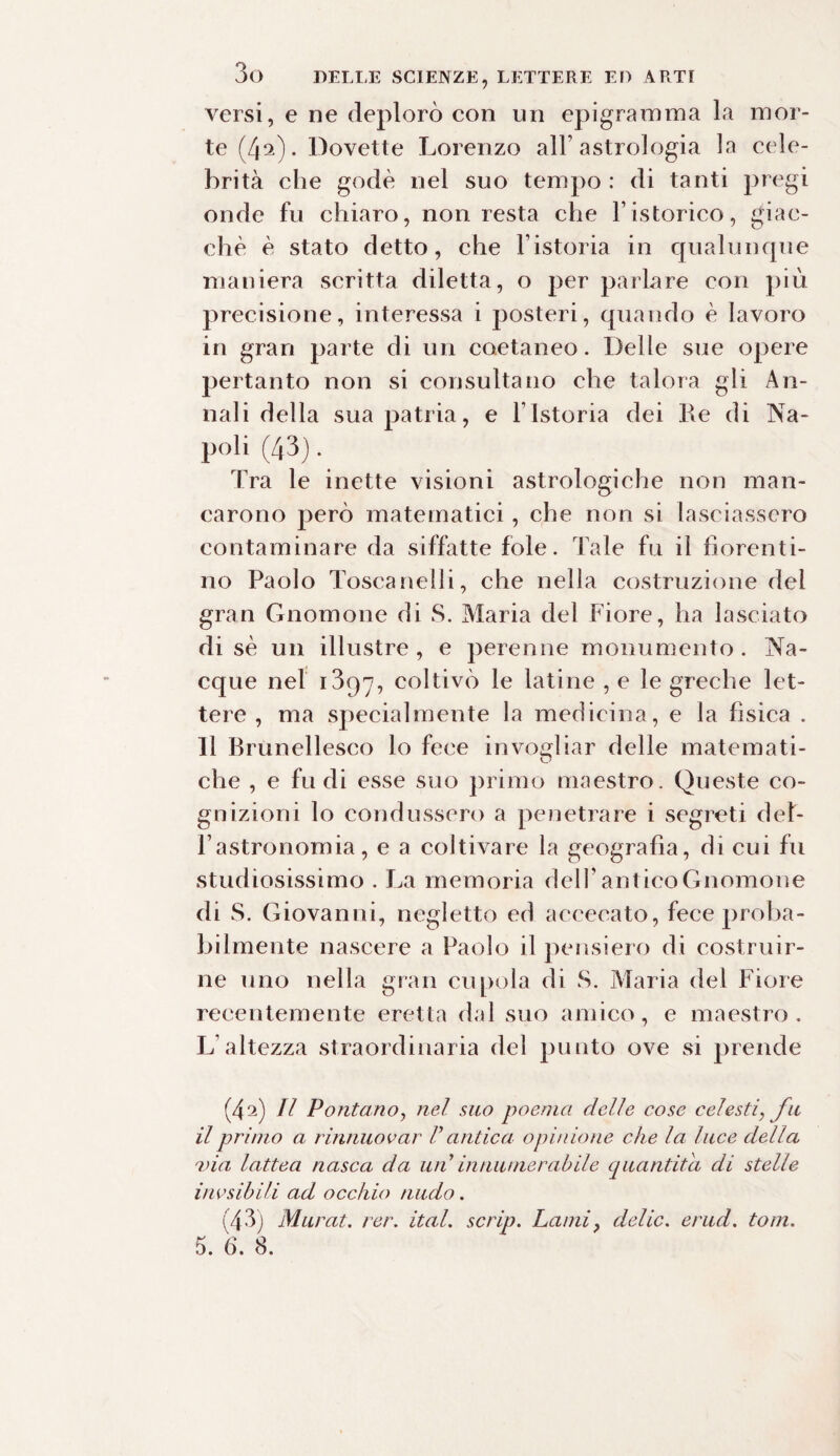 versi, e ne deplorò con un epigramma la mor¬ te (4^). Dovette Lorenzo all’astrologia la cele¬ brità che godè nel suo tempo : di tanti pregi onde fu chiaro, non resta che Fistorico, giac¬ ché è stato detto, che l’istoria in qualunque maniera scritta diletta, o per parlare con più precisione, interessa i posteri, quando è lavoro in gran parte di un coetaneo. Delle sue opere pertanto non si consultano che talora gli An¬ nali della sua patria, e l’Istoria dei Re di Na¬ poli (43). Tra le inette visioni astrologiche non man¬ carono però matematici , che non si lasciassero contaminare da siffatte fole. Tale fu il fiorenti¬ no Paolo Toscanelli, che nella costruzione del gran Gnomone di S. Maria del Fiore, ha lasciato di sè un illustre , e perenne monumento . Na¬ cque nel 1397, coltivò le latine , e le greche let¬ tere , ma specialmente la medicina, e la fisica . 11 Brunellesco lo fece invogliar delle materna ti- che , e fu di esse suo primo maestro. Queste co¬ gnizioni lo condussero a penetrare i segreti del¬ l’astronomia, e a coltivare la geografìa, di cui fu studiosissimo . La memoria dell’antico Gnomone di S. Giovanni, negletto ed accecato, fece proba¬ bilmente nascere a Paolo il pensiero di costruir¬ ne uno nella gran cupola di S. Maria del Fiore recentemente eretta dal suo amico, e maestro. L’altezza straordinaria del punto ove si prende (4a) Il Pontano, nel suo poema delle cose celesti, fu il primo a rinnuovar V antica opinione che la luce della via lattea nasca da un in nume rubile quantità di stelle ino sibili ad occhio nudo. (43) Murat. rer. ital. scrip. Lami? delie, erud. toni. 5. 6. 8.