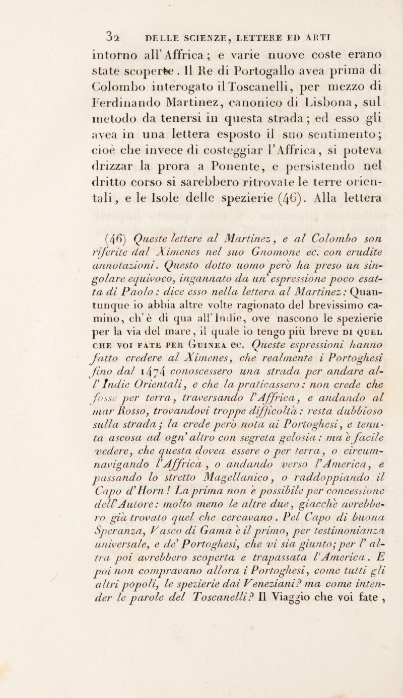 intorno all’Affrica; e varie nuove coste erano state scoperèe . Il Re di Portogallo avea prima di Colombo interogato ilToscanelli, per mezzo di Ferdinando Martinez, canonico di Lisbona, sul metodo da tenersi in questa strada ; ed esso gli avea in una lettera esposto il suo sentimento; cioè che invece di costeggiar YAffrica, si poteva drizzar la prora a Ponente, e persistendo nel dritto corso si sarebbero ritrovate le terre orien¬ tali , e le Isole delle spezierie (46). Alla lettera (4d) Queste lettere al Martinez, e al Colombo son riferite dal Ximenes nel suo Gnomone ec. con erudite annotazioni. Questo dotto uomo pero ha preso un sin¬ golare equivoco, ingannato da un espressione poco esat¬ ta di Paolo : dice esso nella lettera, al Martinez : Quan¬ tunque io abbia altre volte ragionato del brevissimo ca¬ mino, eh’è di qua all’Indie, ove nascono le spezierie per la via del mare, il quale io tengo più breve di quel che voi fate per Guinea ec. Oneste espressioni hanno fatto credere al Ximenes, che realmente i Portoghesi fino dal i4j4 conoscessero una strada per andare ai- li1 Indie Orientali, e che la praticassero : non crede che fosse per terra, traversando VAffrica, e andando al mar Rosso, trovandovi troppe difficolta : resta dubbioso sulla strada', la crede pero nota ai Portoghesi, e tenu¬ ta ascosa ad ogn altro con segreta, gelosia: ma. e facile 'vedere, che questa dovea essere o per terra, o circum¬ navigando VAffrica , o andando verso VAmerica, e passando lo stretto Magellanico, o raddoppiando il Capo d? Horn ! La prima non e possibile per concessione delPAutore : molto meno le altre due, giacche avrebbe¬ ro già trovato quel che cercavano. Pel Capo di buona Speranza, Vasco di Gama e il primo, per testimonianza universale, e de Portoghesi, che vi sia giunto; per V al¬ tra poi avrebbero scoperta e trapassata V America. E poi non compravano allora i Portoghesi, come tutti gli altri popoli, le spezierie dai Veneziani? ma come inten¬ der le parole del Toscanelli? Il Viaggio che voi fate ,