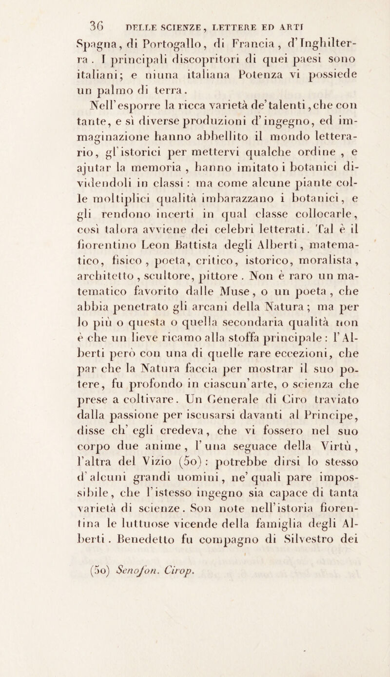 Spagna, di Portogallo, rii Francia, d’Inghilter¬ ra . I principali cìiscopritori di quei paesi sono italiani; e ninna italiana Potenza vi possiede un palmo di terra. Nell1 esporre la ricca varietà de’talenti, che con tante, e sì diverse produzioni d’ingegno, ed im¬ maginazione hanno abbellito il mondo lettera¬ rio, gl istorici per mettervi qualche ordine , e ajutar la memoria , hanno imitato i botanici di¬ videndoli in classi : ma come alcune piante col¬ le moltiplici qualità imbarazzano i botanici, e gli rendono incerti in qual classe collocarle, così talora avviene dei celebri letterati, 'fai è il fiorentino Leon Battista degli Alberti, matema¬ tico, fisico, poeta, critico, istorico, moralista, architetto , scultore, pittore . Non è raro un ma¬ tematico favorito dalle Muse, o un poeta, che abbia penetrato gli arcani della Natura ; ma per lo più o questa o quella secondaria qualità non è che un lieve ricamo alla stoffa principale : l’Al¬ berti però con una di quelle rare eccezioni, che par che la Natura faccia per mostrar il suo po¬ tere, fu profondo in ciascun’arte, o scienza che prese a coltivare. Un Generale di Ciro traviato dalla passione per iscusarsi davanti al Principe, disse ch’egli credeva, che vi fossero nel suo corpo due anime , 1’ una seguace della Virtù , l’altra del Vizio (5o) : potrebbe dirsi lo stesso d’alcuni grandi uomini, ne’quali pare impos¬ sibile, che Fistesso ingegno sia capace di tanta varietà di scienze. Son note nell’istoria fioren¬ tina le luttuose vicende della famiglia degli Al¬ berti . Benedetto fu compagno di Silvestro dei i (5o) Se no/on. drop.