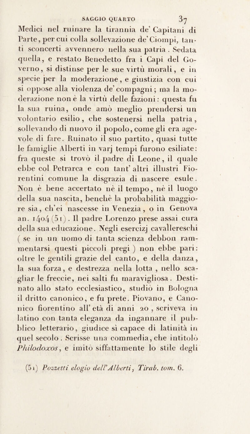 Medici nel minare la tirannia de’ Capitani di Parte, per cui colla sollevazione de’Ciompi, tan¬ ti sconcerti avvennero nella sua patria . Sedata quella, e restato Benedetto fra i Capi del Go¬ verno, si distinse per le sue virtù morali, e in specie per la moderazione, e giustizia con cui si oppose alla violenza de’ compagni ; ma la mo¬ derazione non è la virtù delle fazioni : questa fu la sua ruina, onde amò meglio prendersi un volontario esilio , che sostenersi nella patria, sollevando di nuovo il popolo, come gii era age¬ vole di fare. Ruinato il suo partito, quasi tutte le famiglie Alberti in varj tempi furono esiliate: fra queste si trovò il padre di Leone, il quale ebbe col Petrarca e con tanfi altri illustri Fio¬ rentini comune la disgrazia di nascere esule. Non è bene accertato nè il tempo, nè il luogo della sua nascita, benché la probabilità maggio¬ re sia, ch’ei nascesse in Venezia, o in Genova an. i/|o4 (5i). Il padre Lorenzo prese assai cura della sua educazione. Negli esercizj cavallereschi ( se in un uomo di tanta scienza debbon ram¬ mentarsi questi piccoli pregi) non ebbe pari: oltre le gentili grazie del canto, e della danza, la sua forza, e destrezza nella lotta , nello sca¬ gliar le freceie, nei salti fu maravigliosa. Desti¬ nato allo stato ecclesiastico, studiò in Bologna il dritto canonico, e fu prete. Piovano, e Cano¬ nico fiorentino all’ età di anni 20 , scriveva in latino con tanta eleganza da ingannare il pub¬ blico letterario, giudice sì capace di latinità in quel secolo. Scrisse una commedia, che intitolò Philodoxos, e imitò siffattamente lo stile degli (5i) Pozzetti elogio dell'Alberti, Tir ab. torri. 6.