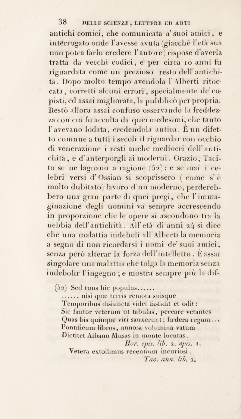 antichi comici, che comunicata a’suoi amici, e interrogato onde Favesse avuta (giacché l'età sua non potea farlo credere Fautore) rispose d averla tratta da vecchi codici, e per circa io anni fu riguardata come un prezioso resto dell antichi¬ tà . Dopo molto tempo avendola F Alberti ritoc¬ cata, corretti alcuni errori, specialmente de’co¬ pisti, ed assai migliorata, la pubblicò per propria. Restò allora assai confuso osservando la freddez¬ za con cui fu accolta da quei medesimi, che tanto Favevano lodata, credendola antica. È un difet¬ to comune a tutti i secoli il riguardar con occhio di venerazione i resti anche mediocri dell’ anti¬ chità , e d'anterporgli ai moderni. Orazio, Taci¬ to se ne lagnano a ragione (5-2); e se mai i ce¬ lebri versi d’ Ossian si scoprissero ( come s’ è molto dubitato) lavoro d un moderno, perdereb¬ bero una gran parte di quei pregi, che 1 imma¬ ginazione degli uomini va sempre accrescendo in proporzione che le opere si ascondono tra la nebbia dell’antichità . All'età di anni 2/4 si dice che una malattia indebolì all Alberti la memoria a segno di non ricordarsi i nomi de’suoi amici, senza però alterar la forza dell’ intelletto . Tassai singolare una malattia che tolga la memoria senza indebolir l’ingegno ; e mostra sempre più la dif- (5 2) Sed tu us hic populus. .nisi quae terris remota suisque Temporibus disiuncta videi fastidit et oditi Sic fautor veterum ut tabuìas, peccare vetantes Quas bis quinque viri sanxerunt; foedera regnili... Pontifìcum libros, annosa volumina vatum Dietitet Albano Musas in monte locutas. Hor. epis. lib. 2. epis. 1. Velerà extollimus recentium incuriosi. Tac. ariti. lib. 2.