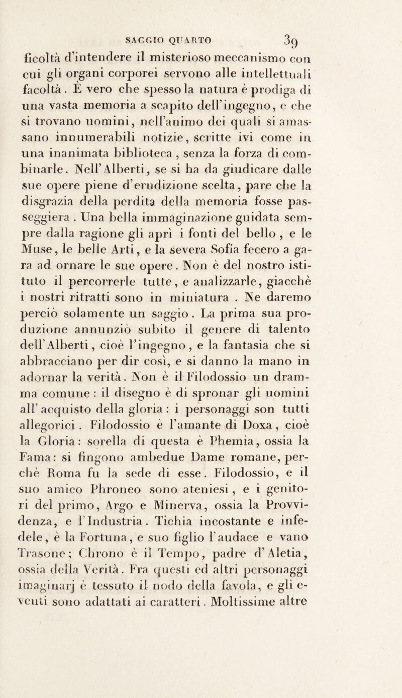 ficoltà d’intendere il misterioso meccanismo con cui gli organi corporei servono alle intellettuali facoltà . E vero che spesso la natura è prodiga di una vasta memoria a scapito dell’ingegno, e che si trovano uomini, nell’animo dei quali si arros¬ sano innumerabili notizie, scritte ivi come in una inanimata biblioteca , senza la forza di com¬ binarle. Nell’Alberti, se si ha da giudicare dalle sue opere piene d’erudizione scelta, pare che la disgrazia della perdita della memoria fosse pas¬ seggierà . Una bella immaginazione guidata seni' pre dalla ragione gli aprì i fonti del bello , e le Muse, le belle Arti, e la severa Sofia fecero a ga¬ ra ad ornare le sue opere. Non è del nostro isti¬ tuto il percorrerle tutte, e analizzarle, giacché i nostri ritratti sono in miniatura . Ne daremo perciò solamente un saggio . La prima sua pro¬ duzione annunziò subito il genere di talento dell’Alberti, cioè l’ingegno, e la fantasia che si abbracciano per dir così, e si danno la mano in adornar la verità. Non è il Filodossio un dram¬ ma comune : il disegno è di spronar gli uomini all’ acquisto della gloria : i personaggi son tutti allegorici . Filodossio è l’amante di Doxa, cioè la Gloria ; sorella di questa è Phemia, ossia la Fama: si fìngono ambedue Dame romane, per¬ chè Roma fu la sede di esse. Filodossio, e il suo amico Phroneo sono ateniesi, e i genito¬ ri del primo, Argo e Minerva, ossia la Provvi¬ denza, e l’Industria. Tichia incostante e infe¬ dele, è la Fortuna, e suo figlio l’audace e vano Trasone ; Chrono è il Tempo, padre d’Aìetia, ossia della Verità. Fra questi ed altri personaggi imaginarj è tessuto il nodo della favola, e gli e- venii sono adattati ai caratteri. Moltissime altre