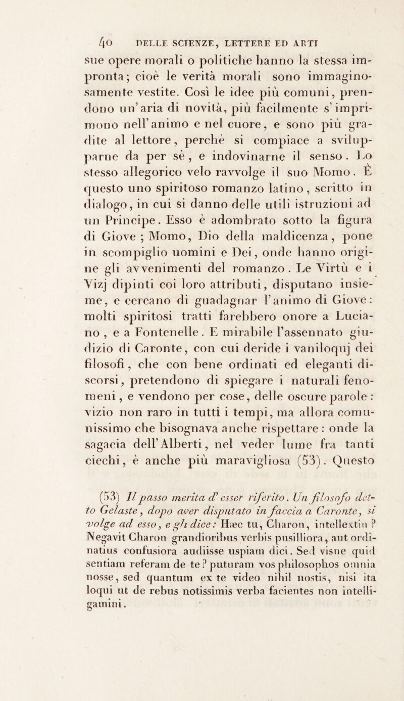 sue opere morali o politiche hanno la stessa im¬ pronta; cioè le verità morali sono immagino¬ samente vestite. Così le idee più comuni, pren¬ dono un’aria di novità, più facilmente s’impri¬ mono nell’animo e nel cuore, e sono più gra¬ dite al lettore, perchè si compiace a svilup¬ parne da per sè , e indovinarne il senso . Lo stesso allegorico velo ravvolge il suo JVTomo. E questo uno spiritoso romanzo latino, scritto in dialogo, in cui si danno delle utili istruzioni ad un Principe. Esso è adombrato sotto la figura di Giove ; Momo, Dio della maldicenza, pone in scompiglio uomini e Dei, onde hanno origi¬ ne gli avvenimenti del romanzo . Le Virtù e i Vizj dipinti coi loro attributi, disputano insie¬ me, e cercano di guadagnar l’animo di Giove: molti spiritosi tratti farebbero onore a Lucia¬ no , e a Fonteneìle. E mirabile l’assennato giu¬ dizio di Caronte, con cui deride i vaniloquj dei filosofi, che con bene ordinati ed eleganti di¬ scorsi, pretendono di spiegare i naturali feno¬ meni , e vendono per cose, delle oscure parole : vizio non raro in tutti i tempi, ma allora comu¬ nissimo che bisognava anche rispettare : onde la sagacia dell’Alberti, nel veder lume fra tanti ciechi, è anche più maravigliosa (53). Questo (53) II passo merita di esser riferito. Un filosofo det¬ to Gelaste, dopo aver disputato in faccia a Caronte, si 'volge ad esso, e gli dice : Etnee tu, Charon, intellextin ? Negavit Charon grandioribus .verbis pusilliora, aut ordi- natius confusiora audiisse uspiain dici. Sed visne quid sentiam referam de tePputuram vos ptiilosophos omnia nosse, sed quantum ex te video nihil nostis, nisi ita loqui ut de rebus notissimis verba facientes non intelli- gamia i.