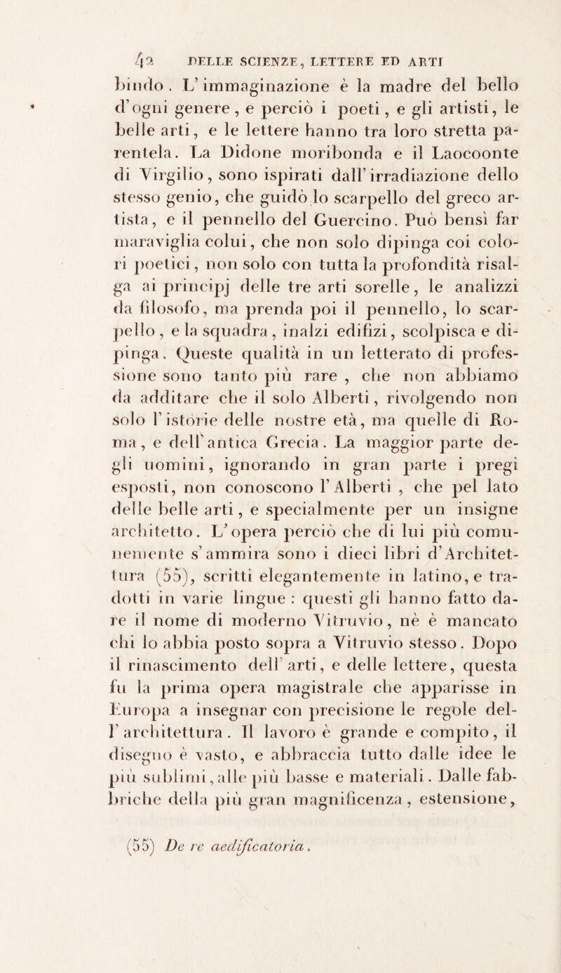 Lindo . L’immaginazione è la madre del bello d’ogni genere , e perciò i poeti, e gli artisti, le belle arti, e le lettere hanno tra loro stretta pa¬ rentela. La Bidone moribonda e il Laocoonte di Virgilio, sono ispirati dall1 irradiazione dello stesso genio, che guidò lo scarpello del greco ar¬ tista, e il pennello del Guercino. Può bensì far maraviglia colui, che non solo dipinga coi colo¬ ri poetici, non solo con tutta la profondità risal¬ ga ai principi (ìebe tre arti sorelle, le analizzi da filosofo, ma prenda poi il pennello, lo scar¬ pello, e la squadra, inalzi edilìzi, scolpisca e di¬ pinga. Queste qualità in un letterato di profes¬ sione sono tanto più rare , che non abbiamo da additare che il solo Alberti, rivolgendo non solo Fistórie delle nostre età, ma quelle di Ro¬ ma, e delf antica Grecia. La maggior parte de¬ gli uomini, ignorando in gran parte i pregi esposti, non conoscono 1’ Alberti , che pel lato delle belle arti, e specialmente per un insigne architetto. L'opera perciò che di lui più comu¬ nemente s’ammira sono i dieci libri d’Architet¬ tura (55), scritti elegantemente in latino, e tra¬ dotti in varie lingue : questi gli hanno fatto da¬ re il nome di moderno Vitruvio, nè è mancato chi lo abbia posto sopra a Vitruvio stesso. Dopo il rinascimento dell arti, e delle lettere, questa fu la prima opera magistrale che apparisse in Europa a insegnar con precisione le regole del- 1 architettura. Il lavoro è grande e compito, il disegno è vasto, e abbraccia tutto dalle idee le più sublimi,alle più basse e materiali. Dalle fab¬ briche della più gran magnificenza, estensione.