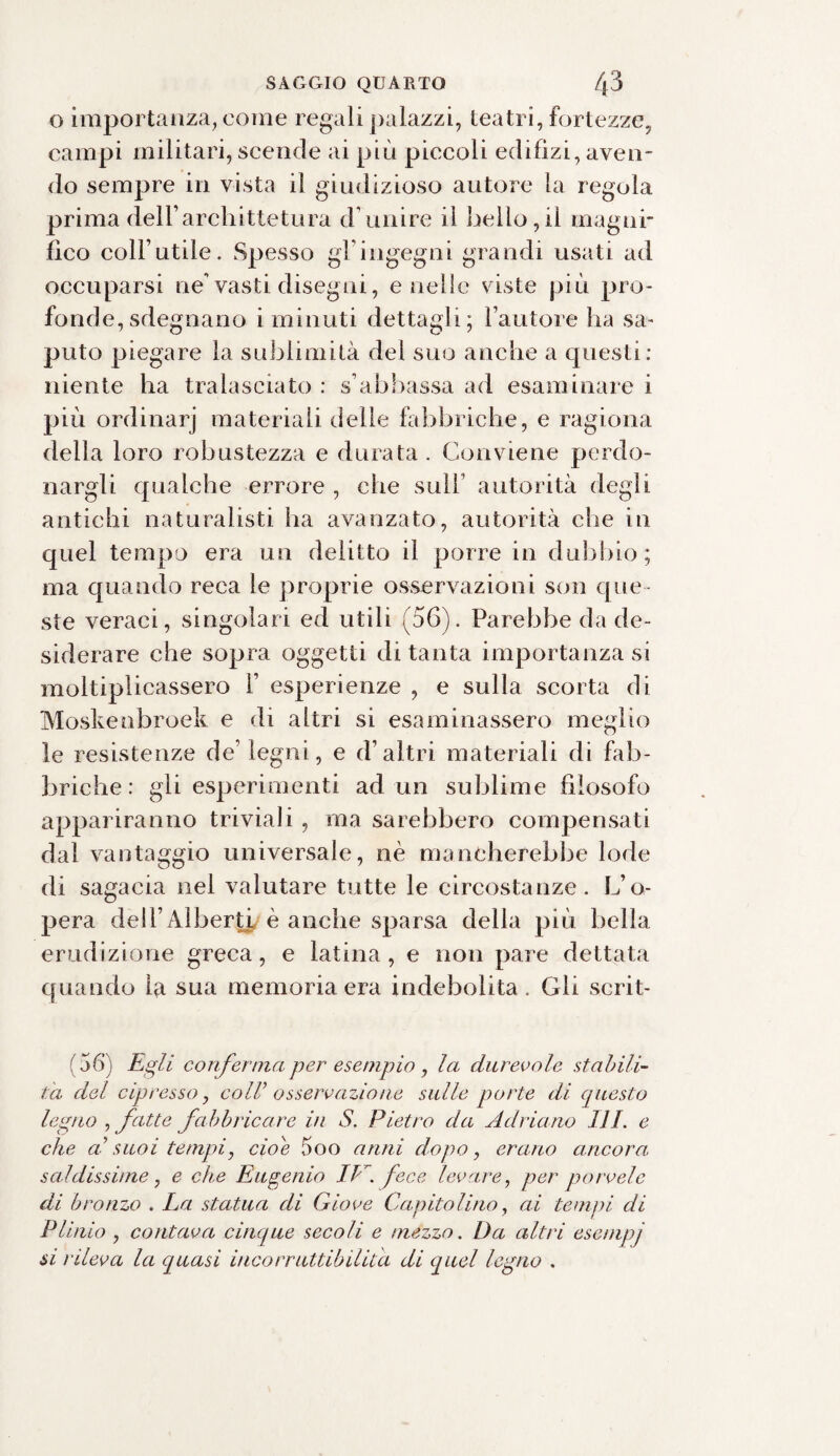 o importanza, come regali palazzi, teatri, fortezze, campi militari, scende ai più piccoli edilizi, aven¬ do sempre in vista il giudizioso autore la regola prima dell’arcliittetura d’unire il bello,il magni¬ fico coll’utile. Spesso gl’ingegni grandi usati ad occuparsi ne’vasti disegni, e nelle viste più pro¬ fonde, sdegnano i minuti dettagli; l’autore ha sa¬ puto piegare la sublimità del suo anche a questi; niente ha tralasciato ; s’abbassa ad esaminare i più ordinarj materiali delle fabbriche, e ragiona della loro robustezza e durata . Conviene perdo¬ nargli qualche errore , che sull’ autorità degli antichi naturalisti ha avanzato, autorità die in quel tempo era un delitto il porre in dubbio ; ma quando reca le proprie osservazioni son que¬ ste veraci, singolari ed utili (56). Parebbe da de¬ siderare che sopra oggetti di tanta importanza si moltiplicassero 1’ esperienze , e sulla scorta di Moskenbroek e di altri si esaminassero meglio le resistenze de’ legni, e d’altri materiali di fab¬ briche: gli esperimenti ad un sublime filosofo appariranno triviali , ma sarebbero compensati dal vantaggio universale, nè mancherebbe lode di sagacia nel valutare tutte le circostanze. L’o¬ pera dell’Alberti è anche sparsa della più bella erudizione greca, e latina, e non pare dettata quando la sua memoria era indebolita. Gli scrit- ( 56) Egli conferma per esempio , la durevole stabili¬ ta del cipresso, colV osservazione sulle porte di questo legno , fatte fabbricare in S. Pietro da Adriano III. e che al suoi tempi, cioè 5oo anni dopo, erano ancora, saldissime, e che Eugenio Ibi fece levare, per porvele di bronzo . La statua di Giove Capitolino, ai tempi di Plinio , contava cinque secoli e mezzo. Da altri esernpj si rileva la quasi incorruttibilità di quel legno .