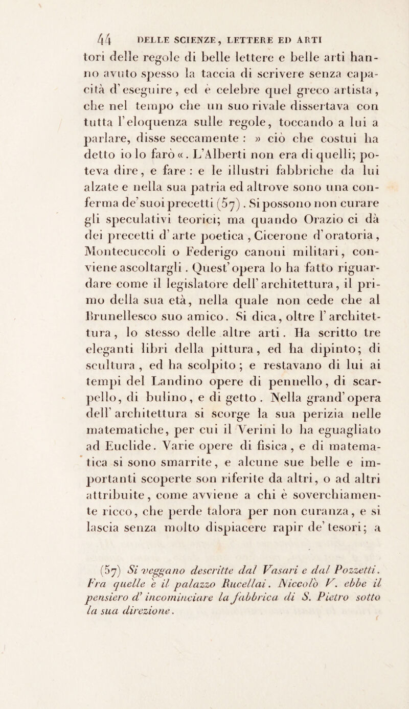 tori delle regole di belle lettere e belle arti han¬ no avuto spesso la taccia di scrivere senza capa¬ cità d’eseguire, ed è celebre quel greco artista, che nel tempo che un suo rivale dissertava con tutta l’eloquenza sulle regole, toccando a lui a parlare, disse seccamente : » ciò che costui ha detto io lo farò «. L’Alberti non era di quelli; po¬ teva dire, e fare: e le illustri fabbriche da lui alzate e nella sua patria ed altrove sono una con¬ ferma de’suoi precetti (57). Si possono non curare gli speculativi teorici; ma quando Orazio ci dà dei precetti d’arte poetica , Cicerone d’oratoria, Montecuccoli o Federigo canoni militari, con¬ viene ascoltargli . Quest’opera lo ha fatto riguar¬ dare come il legislatore dell’architettura, il pri¬ mo della sua età, nella quale non cede che al Brunellesco suo amico. Si dica, oltre F architet¬ tura , lo stesso delle altre arti. Ha scritto tre eleganti libri della pittura, ed ha dipinto; di scultura , ed ha scolpito ; e restavano di lui ai tempi del Landino opere di pennello, di scar¬ pello, di bulino, e di getto . Nella grand’opera dell’ architettura si scorge la sua perizia nelle matematiche, per cui il Verini lo ha eguagliato ad Euclide. Varie opere di fisica, e di matema¬ tica si sono smarrite, e alcune sue belle e im¬ portanti scoperte son riferite da altri, o ad altri attribuite, come avviene a chi è soverchiamen¬ te ricco, che perde talora per non curanza, e si lascia senza molto dispiacere rapir de’tesori; a (57) Sì veggano descritte dal Vasari e dal Pozzetti, Fra quelle e il palazzo Rucellai. A/iccolò V. ebbe il pensiero d’ incominciare la fabbrica di S. Pietro sotto la sua direzione.