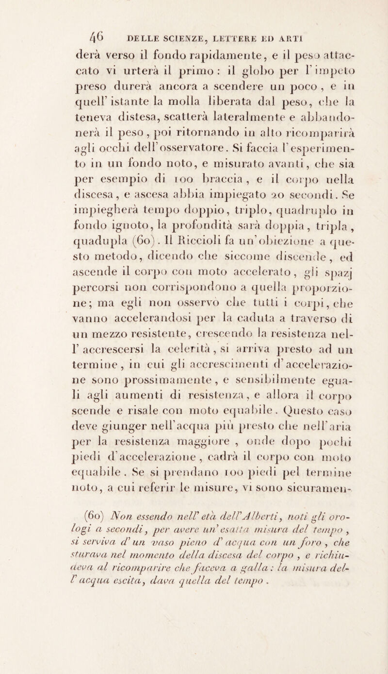 derà verso il fondo rapidamente, e il peso attac¬ cato vi urterà il primo: il globo per Y impeto preso durerà ancora a scendere un poco , e in quell’istante la molla liberata dal peso, che la teneva distesa, scatterà lateralmente e abbando¬ nerà il peso, poi ritornando in alto ricomparirà agli occhi dell’osservatore. Si faccia f esperimen¬ to in un fondo noto, e misurato avanti, che sia per esempio di 100 braccia, e il corpo nella discesa, e ascesa abbia impiegato 20 secondi. Se impiegherà tempo doppio, triplo, quadruplo in fondo ignoto, la profondità sarà doppia, tripla , quadupla (60). 11 Riccioli fa un’obiezione a que¬ sto metodo, dicendo che siccome discende, ed ascende il corpo con moto accelerato, gli spazj percorsi non corrispondono a quella proporzio¬ ne; ma egli non osservò che tutti i corpi, che vanno accelerandosi per la caduta a traverso di un mezzo resistente, crescendo la resistenza nel- F accrescersi la celerità, si arriva presto ad un termine, in cui gli accrescimenti d’accelerazio¬ ne sono prossimamente, e sensibilmente egua¬ li agli aumenti di resistenza, e allora il corpo scende e risale con moto equabile. Questo caso deve giunger nell’acqua più presto che nell’aria per la resistenza maggiore , onde dopo pochi piedi d accelerazione , cadrà il corpo con moto equabile. Se si prendano 100 piedi pel termine noto, a cui referir le misure, vi sono sicuramen¬ te») Non essendo nell' età delVAlberti, noti gli oro¬ logi a secondi, per avere un esatta misura del tempo , si serviva d'uri vaso pieno d'acqua con un foro , che sturava nel momento della discesa del corpo , e richiu¬ deva. al ricomparire che faceva a palla: la misura del- l9 acqua escitaì dava, quella del tempo .