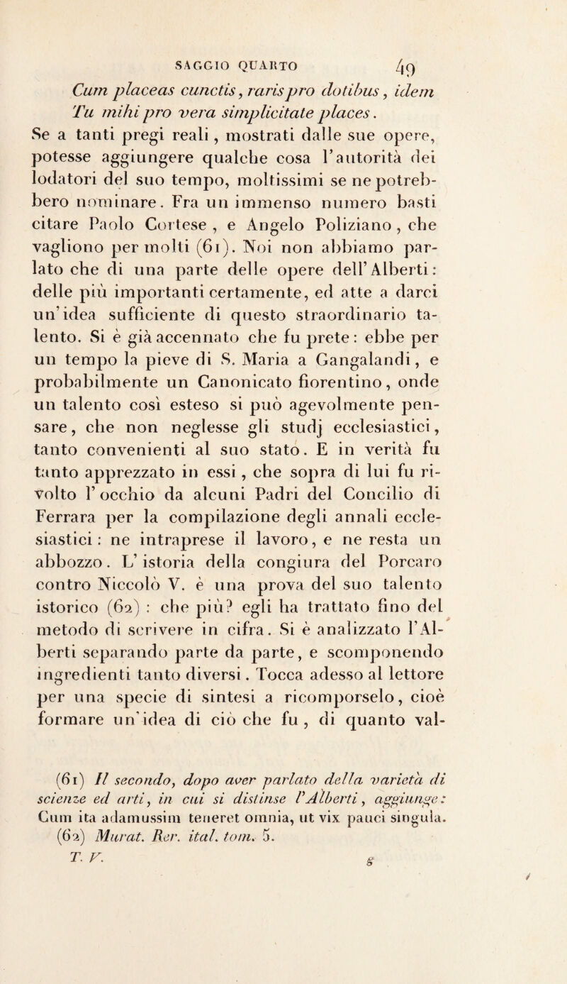 Curri placeas cunctis, rarisprò clotibus, idem Tu mihi prò vera si/nplicitate places. Se a tanti pregi reali, mostrati dalle sue opere, potesse aggiungere qualche cosa l’autorità dei lodatori del suo tempo, moltissimi se ne potreb¬ bero nominare. Fra un immenso numero basti citare Paolo Cortese , e Angelo Poliziano , che vagliono per molti (61). Noi non abbiamo par¬ lato che di una parte delle opere dell’Alberti: delle più importanti certamente, ed atte a darci un’idea sufficiente di questo straordinario ta¬ lento. Si è già accennato che fu prete: ebbe per un tempo la pieve di S. Maria a Gangalandi, e probabilmente un Canonicato fiorentino, onde un talento così esteso si può agevolmente pen¬ sare , che non neglesse gli studj ecclesiastici, tanto convenienti al suo stato. E in verità fu tanto apprezzato in essi , che sopra di lui fu ri¬ volto Pocchio da alcuni Padri del Concilio di Ferrara per la compilazione degli annali eccle¬ siastici : ne intraprese il lavoro, e ne resta un abbozzo. L’istoria della congiura del Porcaro contro Niccolò V. è una prova del suo talento istorico (62) : che più? egli ha trattato fino del metodo di scrivere in cifra. Si è analizzato LAl¬ berti separando parte da parte, e scomponendo ingredienti tanto diversi. Tocca adesso al lettore per una specie di sintesi a ricomporselo, cioè formare un'idea di ciò che fu , di quanto val- (61) Il secondo, dopo aver parlato della varietà di scienze ed arti, in cui si distinse VAlberti, aggiunge: Cmn ita adamussim teneret omnia, ut vix pauci singola. (62) Marat. Rer. ital. toni. 5. T. F. e