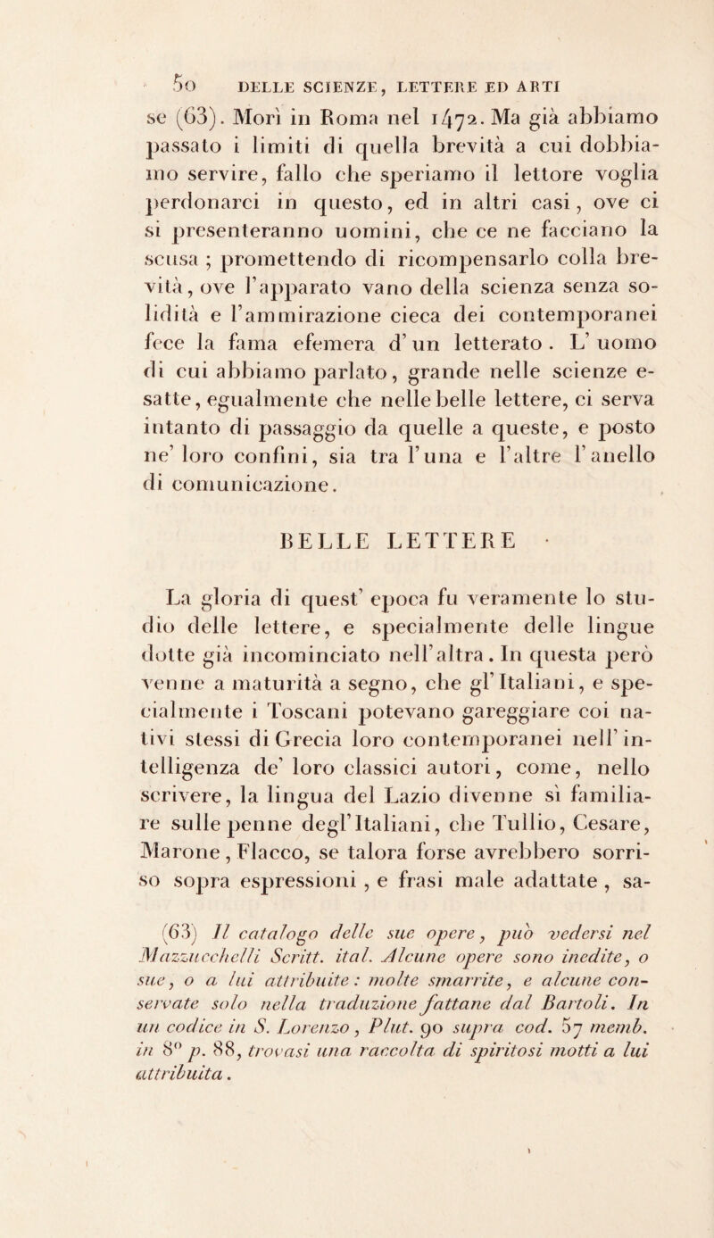 se (63). Morì in Roma nel 1/172. Ma già abbiamo passato i limiti di cpiella brevità a cui dobbia¬ mo servire, fallo che speriamo il lettore voglia perdonarci in questo, ed in altri casi, ove ci si presenteranno uomini, che ce ne facciano la scusa ; promettendo di ricompensarlo colla bre¬ vità, ove l’apparato vano della scienza senza so¬ lidità e l’ammirazione cieca dei contemporanei fece la fama efemera d’un letterato . L’ uomo di cui abbiamo parlato, grande nelle scienze e- satte, egualmente che nelle belle lettere, ci serva intanto di passaggio da quelle a queste, e posto ne’loro confini, sia tra l una e l’altre l’anello di comunicazione. BELLE LETTERE La gloria di quest’ epoca fu veramente lo stu¬ dio delle lettere, e specialmente delle lingue dotte già incominciato nell’altra. In questa però venne a maturità a segno, che gl’italiani, e spe¬ cialmente i Toscani potevano gareggiare coi na¬ tivi stessi di Grecia loro contemporanei nell’in¬ telligenza de’ loro classici autori, come, nello scrivere, la lingua del Lazio divenne sì familia¬ re sulle penne degl’italiani, che Tullio, Cesare, Marone, Fiacco, se talora forse avrebbero sorri¬ so sopra espressioni , e frasi male adattate , sa- (63) II catalogo delle me opere, pub vedersi nel Mazzu cchelli Scritt. ital. Alcune opere sono inedite, o sue, o a lui attribuite: molte smarrite, e alcune con¬ servate solo nella traduzione fattane dal B arto li. In un codice in S. Lorenzo, PI ut. 90 supra cod. 5 7 memb. in 8° p. 88, trovasi una raccolta di spiritosi motti a lui attribuita.