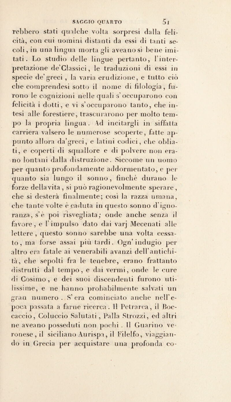 rebbero stati qualche volta sorpresi dalla feli¬ cità, con cui uomini distanti da essi di tanti se¬ coli, in una lingua morta gii aveanosì bene imi¬ tati. Lo studio delle lingue pertanto, linter- pretazione declassici, le traduzioni di essi in specie de’greci , la varia erudizione, e tutto ciò che comprendesi sotto il nome di filologia , fu¬ rono le cognizioni nelle quali s1 occuparono con felicità i dotti, e vi s’occuparono tanto, che in¬ tesi alle forestiere, trascurarono per molto tem¬ po la propria lingua. Ad incitargli in siffatta carriera valsero le numerose scoperte, fatte ap¬ punto allora da’greci, e latini codici, che oblia¬ ti, e coperti di squallore e di polvere non era¬ no lontani dalla distruzione. Siccome un uomo per quanto profondamente addormentato, e per quanto sia lungo il sonno, finché durano le forze deliavita , si può ragionevolmente sperare , che si desterà finalmente; così la razza umana, che tante volte è caduta in questo sonno d’igno¬ ranza, s’è poi risvegliata; onde anche senza il favore, e l’impulso dato dai varj Mecenati alle lettere , questo sonno sarebbe una volta cessa¬ to, ma forse assai più tardi. Ogn’indugio per altro era fatale ai venerabili avanzi dell’antichi¬ tà, che sepolti fra le tenebre, erano frattanto distrutti dal tempo, e dai vermi, onde le cure di Cosimo , e dei suoi discendenti furono uti¬ lissime, e ne hanno probabilmente salvati un gran numero. S’era cominciato anche nell’e¬ poca passata a farne ricerca, il Petrarca, il Boc¬ caccio, Coluccio Salutati, Palla Strozzi, ed altri ne aveano posseduti non pochi . Il Guarino ve¬ ronese, il siciliano Àurispa, il Filelfo, viaggian¬ do in Grecia per acquistare una profonda co-