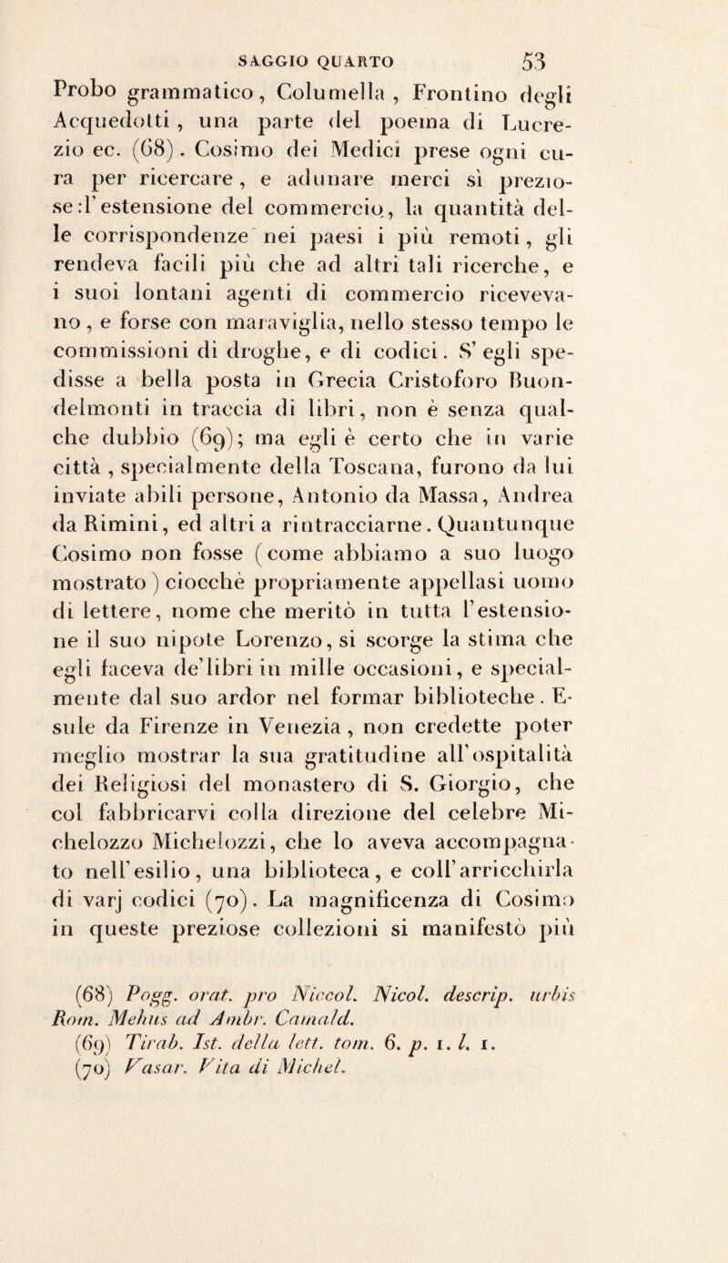 Probo grammatico, Coluniella , Frontino degli Acquedotti , una parte del poema di Lucre¬ zio ec. (68). Cosimo dei Medici prese ogni cu¬ ra per ricercare , e adunare merci sì prezio¬ se :1 estensione del commercio, la quantità del¬ le corrispondenze nei paesi i più remoti, gli rendeva facili più che ad altri tali ricerche, e i suoi lontani agenti di commercio riceveva¬ no , e forse con maraviglia, nello stesso tempo le commissioni di droghe, e di codici. S’ egli spe¬ disse a bella posta in Grecia Cristoforo Buon- delmonti in traccia di libri, non è senza qual¬ che dubbio (69); ma egli è certo che in varie città , specialmente della Toscana, furono da lui inviate abili persone, Antonio da Massa, Andrea da Rimini, ed altri a rintracciarne. Quantunque Cosimo non fosse (come abbiamo a suo luogo mostrato ) ciocché propriamente appellasi uomo di lettere, nome che meritò in tutta i estensio- ne il suo nipote Lorenzo, si scorge la stima che egli faceva deTibri in mille occasioni, e special- mente dal suo ardor nel formar biblioteche. E- siile da Firenze in Venezia , non credette poter meglio mostrar la sua gratitudine all’ospitalità dei Religiosi del monastero di S. Giorgio, che col fabbricarvi colla direzione del celebre Mi- chelozzo Michefozzi, che lo aveva accompagna¬ to nelfesilio, una biblioteca, e colf arricchirla di varj codici (70). La magnificenza di Cosimo in queste preziose collezioni si manifestò più (68) Pogg. orai, prò NiccoL Nicol, descrip. urbis Rorn. Mehus ad A nibr. Carnaid. (69) Tirai). Jst. della lett. toni. 6. p. 1. I. 1. (70) Tosar. Vita di Michel.