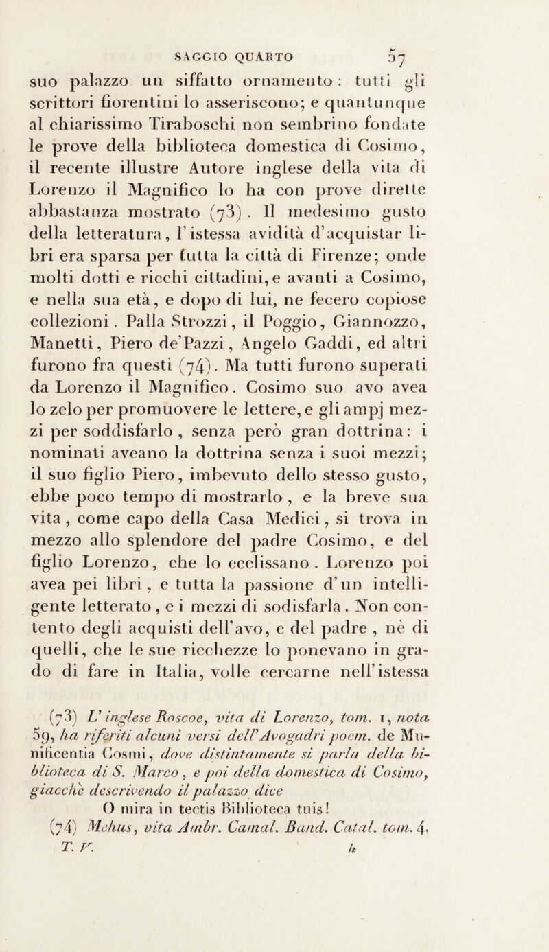 suo palazzo un siffatto ornamento : tutti gli scrittori fiorentini lo asseriscono; e quantunque al chiarissimo Tiraboschi non sembrino fondate le prove della biblioteca domestica di Cosimo, il recente illustre Autore inglese della vita di Lorenzo il Magnifico lo ha con prove dirette abbastanza mostrato (^3) . Il medesimo gusto della letteratura, l istessa avidità d’acquistar li¬ bri era sparsa per tutta la città di Firenze; onde molti dotti e ricchi cittadini,e avanti a Cosimo, e nella sua età, e dopo di lui, ne fecero copiose collezioni. Palla Strozzi, il Poggio, Giannozzo, Manetti, Piero de’Pazzi, Angelo Caddi, ed altri furono fra questi (74)- Ma tutti furono superati da Lorenzo il Magnifico. Cosimo suo avo avea 10 zelo per promuovere le lettere, e gli ampj mez¬ zi per soddisfarlo , senza però gran dottrina: i nominati aveano la dottrina senza i suoi mezzi; 11 suo figlio Piero, imbevuto dello stesso gusto, ebbe poco tempo di mostrarlo , e la breve sua vita, come capo della Casa Medici, si trova in mezzo allo splendore del padre Cosimo, e del figlio Lorenzo, che lo ecclissano . Lorenzo poi avea pei libri, e tutta la passione d’un intelli¬ gente letterato , e i mezzi di sodisfarla . Non con¬ tento degli acquisti dell’avo, e del padre , nè di quelli, che le sue ricchezze lo ponevano in gra¬ do di fare in Italia, volle cercarne nell istessa (j3) U inglese Roseo e, vita di Lorenzo, toni. ignota 59, ha riferiti alcuni versi del FA vogadri poem. de Mu¬ nificenti a Cosmi, dove distintamente si parla della bi¬ blioteca di S. Marco , e poi della domestica di Cosimo, giacche descrivendo il palazzo dice O mira in tectis Biblioteca tuis ! (74) Mehus, vita Ambr. Carnai. Band. Catal. toni. 4* T. V. h