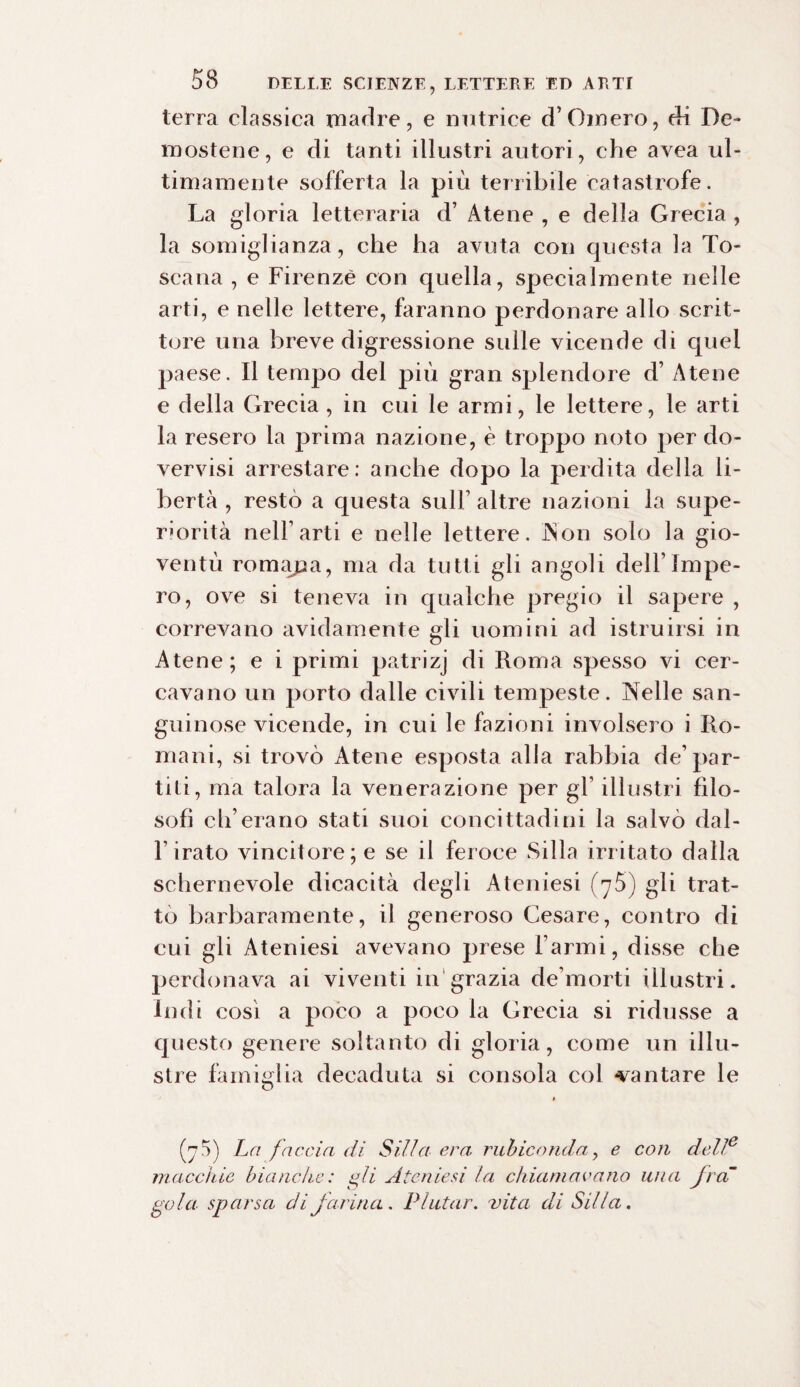 terra classica madre, e nutrice d’Omero, di De¬ mostene, e di tanti illustri autori, che avea ul¬ timamente sofferta la più terribile catastrofe. La gloria letteraria d’ Atene , e della Grecia , la somiglianza, che ha avuta con questa la To¬ scana , e Firenze con quella, specialmente nelle arti, e nelle lettere, faranno perdonare allo scrit¬ tore una breve digressione sulle vicende di quei paese. Il tempo del più gran splendore d’ Atene e della Grecia, in cui le armi, le lettere, le arti la resero la prima nazione, è troppo noto per do- vervisi arrestare: anche dopo la perdita della li¬ bertà , restò a questa sull’ altre nazioni la supe¬ riorità nell1 arti e nelle lettere. Non solo la gio¬ ventù romana, ma da tutti gli angoli dell’Impe¬ ro, ove si teneva in qualche pregio il sapere , correvano avidamente gli uomini ad istruirsi in Atene; e i primi patrizj di Roma spesso vi cer¬ cavano un porto dalle civili tempeste. Nelle san¬ guinose vicende, in cui le fazioni involsero i Ro¬ mani, si trovò Atene esposta alla rabbia de’par¬ tili, ma talora la venerazione per gl1 illustri filo¬ sofi ch’erario stati suoi concittadini la salvò dal- Firato vincitore; e se il feroce Siila irritato dalla schernevole dicacità degli Ateniesi (j5) gli trat¬ tò barbaramente, il generoso Cesare, contro di cui gli Ateniesi avevano prese Farmi, disse che perdonava ai viventi in grazia de’morti illustri. Indi così a poco a poco la Grecia si ridusse a questo genere soltanto di gloria, come un illu¬ stre famiglia decaduta si consola col -vantare le (75) La faccia di Siila era rubiconda, e con delle macchie bianche: gli Ateniesi la chiamavano una fra gola sparsa di farina. P lutar, vita di Siila.