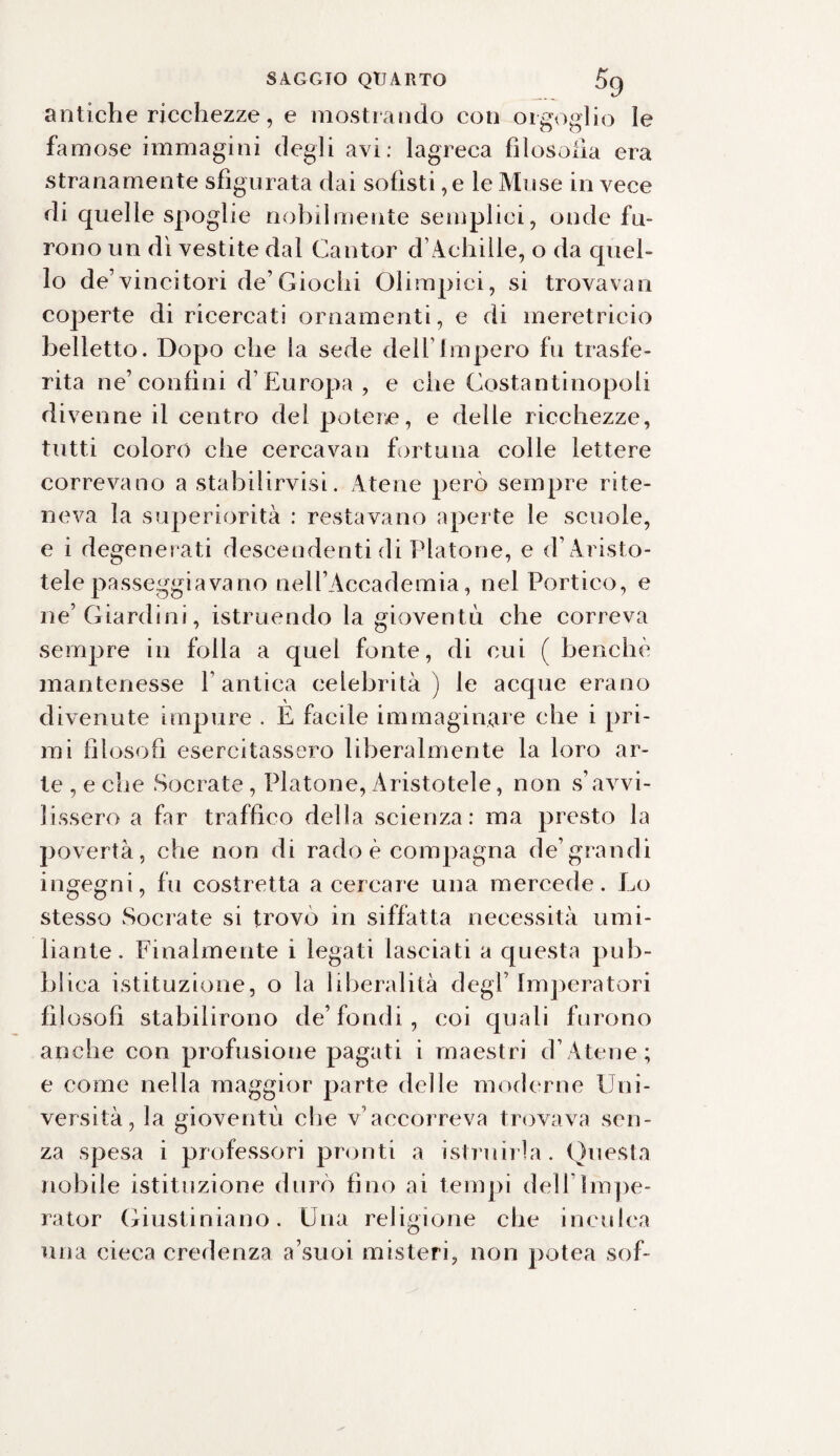 antiche ricchezze, e mostrando con orgoglio le famose immagini degli avi: lagreca filosofia era stranamente sfigurata dai sofisti, e le Muse in vece di quelle spoglie nobilmente semplici, onde fu¬ rono un dì vestite dal Cantor d’Achille, o da quel¬ lo de’vincitori de’Giochi Olimpici, si trovavan coperte di ricercati ornamenti, e di meretricio belletto. Dopo che la sede dell’Impero fu trasfe¬ rita ne’ confini d’Europa , e che Costantinopoli divenne il centro del potere, e delle ricchezze, tutti coloro che cercavan fortuna colle lettere correvano a stabilirvisi. Atene però sempre rite¬ neva la superiorità : restavano aperte le scuole, e i degenerati descendenti di Platone, e d’A risto¬ tele passeggiavano nell’Accademia, nel Portico, e ne’Giardini, istruendo la gioventù che correva sempre in folla a quel fonte, di cui ( benché mantenesse l’antica celebrità) le acque erano divenute impure . E facile immaginare che i pri¬ mi filosofi esercitassero liberalmente la loro ar¬ te , e che Socrate, Platone,Aristotele, non s’avvi¬ lissero a far traffico della scienza: ma presto la povertà, che non di rado è compagna de’grandi ingegni, fu costretta a cercare una mercede. Lo stesso Socrate si trovo in siffatta necessità umi¬ liante. Finalmente i legati lasciati a questa pub¬ blica istituzione, o la liberalità degl’ Imperatori filosofi stabilirono de’fondi, coi quali furono anche con profusione pagati i maestri d’A tene; e come nella maggior parte delle moderne Uni¬ versità, la gioventù che v’accorreva trovava sen¬ za spesa i professori pronti a istruirla. Questa nobile istituzione durò fino ai tempi deli’Impe¬ ra tor Giustiniano. Una religione che inculca una cieca credenza a’suoi misteri, non potea sof-