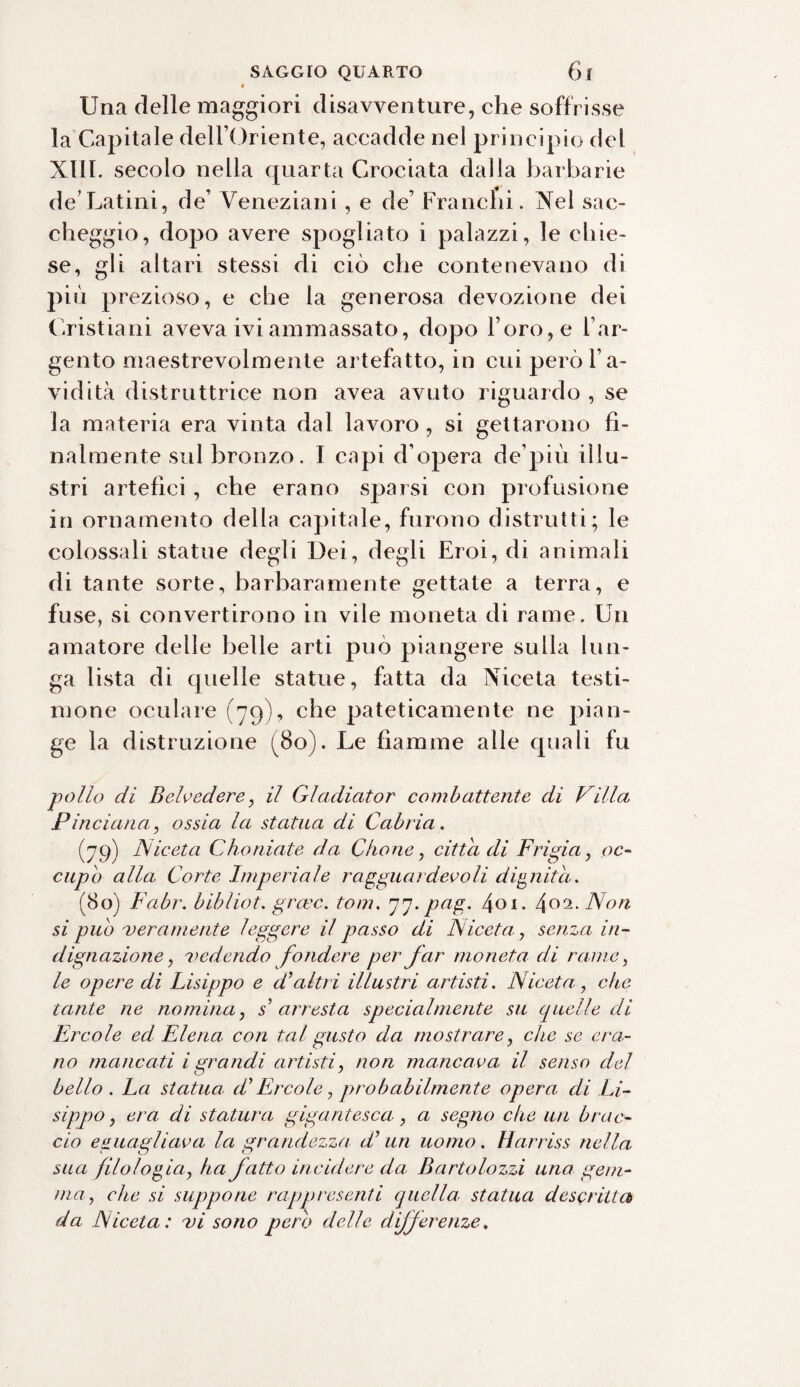 Una delle maggiori disavventure, che soffrisse la Capitale dell’Oriente, accadde nel principio del XIII. secolo nella quarta Crociata dalla barbarie de Latini, de’ Veneziani , e de’ Franchi. Nel sac¬ cheggio, dopo avere spogliato i palazzi, le chie¬ se, gli altari stessi di ciò che contenevano di più prezioso, e che la generosa devozione dei Cristiani aveva ivi ammassato, dopo l’oro, e l’ar¬ gento maestrevolmente artefatto, in cui però l’a¬ vidità distruttrice non avea avuto riguardo , se la materia era vinta dal lavoro , si gettarono fi¬ nalmente sul bronzo. I capi d’opera de’più illu¬ stri artefici, che erano sparsi con profusione in ornamento della capitale, furono distrutti; le colossali statue degli Dei, degli Eroi, di animali di tante sorte, barbaramente gettate a terra, e fuse, si convertirono in vile moneta di rame. Un amatore delle belle arti può piangere sulla lun¬ ga lista di quelle statue, fatta da Niceta testi¬ mone oculare (79), che pateticamente ne pian¬ ge la distruzione (80). Le fiamme alle quali fu pollo di Belvedere, il Gladiator combattente di Villa Pinciana, ossia la statua di Cabria. (79) Niceta Choaiate da Olone, citta di Frigia, oc¬ cupo alla Corte Imperiale ragguardevoli dignità. (80) Fabr. bibliot. graec. toni. pj-pttg- 401. 4o2-Non si pub veramente leggere il passo di Niceta, senza in¬ dignazione, vedendo fondere per far moneta di rame, le opere di Lisippo e d’altri illustri artisti. Niceta, che tante ne nomina, s arresta specialmente su quelle di Ercole ed Elena con tal gusto da mostrare, che se era¬ no mancati igrandi artisti, non mancava il senso del bello . La statua, (L Ercole, probabilmente opera di Li¬ sippo, era, di statura gigantesca, a segno che un brac¬ cio eguagliava la grandezza d un uomo. Harriss nella sua filologia, ha fatto incidere da, Bartolozzi una gem¬ ma, che si suppone rappresenti quella, statua descritta da Niceta: vi sono pero delle differenze.