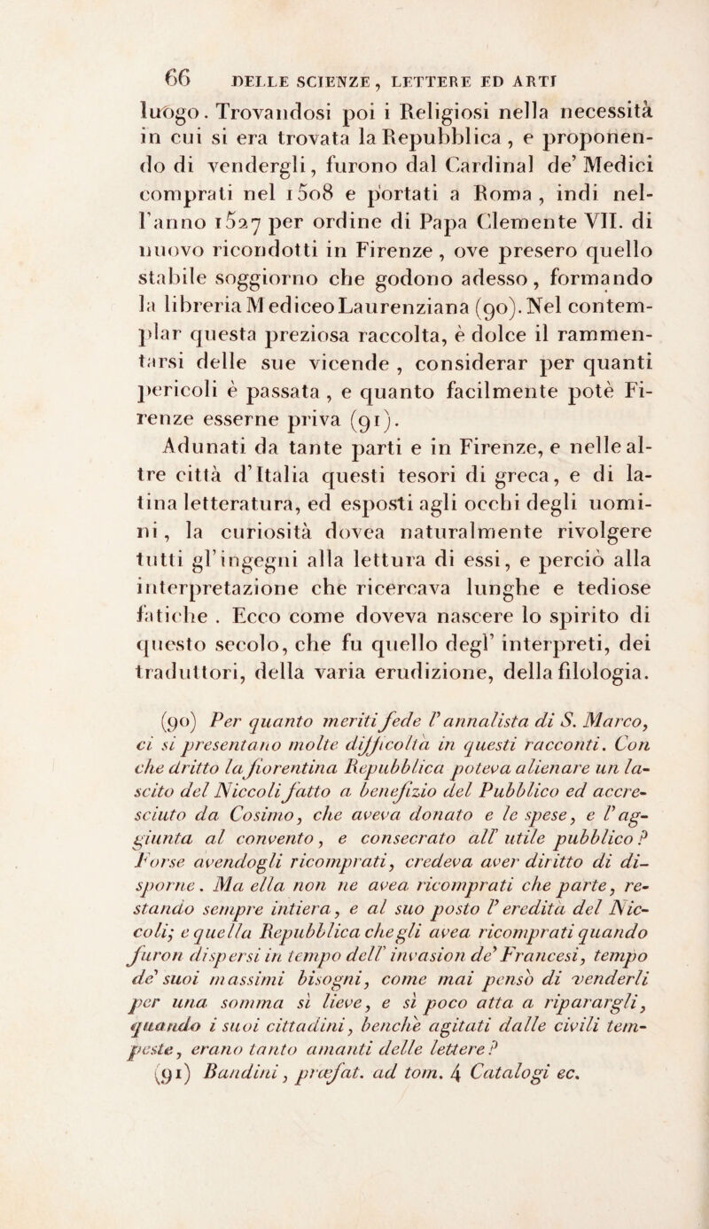 luogo. Trovandosi poi i Religiosi nella necessità in cui si era trovata la Repubblica , e proponen¬ do di vendergli, furono dal Cardinal de’Medici comprati nel i5o8 e portati a Roma, indi nei- ranno 17 per ordine di Papa Clemente VII. di nuovo ricondotti in Firenze , ove presero quello stabile soggiorno che godono adesso, formando la libreria M ediceoLaurenziana (90). Nel contem¬ plar questa preziosa raccolta, è dolce il rammen¬ tarsi delle sue vicende , considerar per quanti pericoli è passata , e quanto facilmente potè Fi¬ renze esserne priva (gì). Adunati da tante parti e in Firenze, e nelle al¬ tre città d’Italia questi tesori di greca, e di la¬ tina letteratura, ed esposti agli occhi degli uomi¬ ni , la curiosità dovea naturalmente rivolgere tutti gl’ingegni alla lettura di essi, e perciò alla interpretazione che ricercava lunghe e tediose fatiche . Ecco come doveva nascere lo spirito di questo secolo, che fu quello degl’ interpreti, dei traduttori, della varia erudizione, della filologia. (90) Per quanto meriti fede V annalista di S. Marco, ci si presentano molte difficolta in questi racconti. Con che dritto lafiorentina Repubblica poteva alienare un la¬ scito del Niccoli fatto a benefizio del Pubblico ed accre¬ sciuto da. Cosimo, che aveva donato e le spese, e V ag¬ giunta al convento , e consecrato all’ utile pubblico ? Porse avendogli ricomprati, credeva aver diritto di di¬ sporne . Ma ella non ne uvea, ricomprati che parte, re¬ stando sempre intiera, e al suo posto P eredità del Nic¬ coli; e quella Repubblica che gli uvea ricomprati quando furori dispersi in tempo delT invcision de> Francesi, tempo del suoi massimi bisogni, come mai penso di 'venderli per una. somma sì lieve, e sì poco atta, a riparargli, quando i suoi cittadini, beaci Ce agitati dalle civili tem¬ peste, erano tanto amanti delle lettere? (91) Bandirà, prafat. ad tom. 4 Catalogi ec.