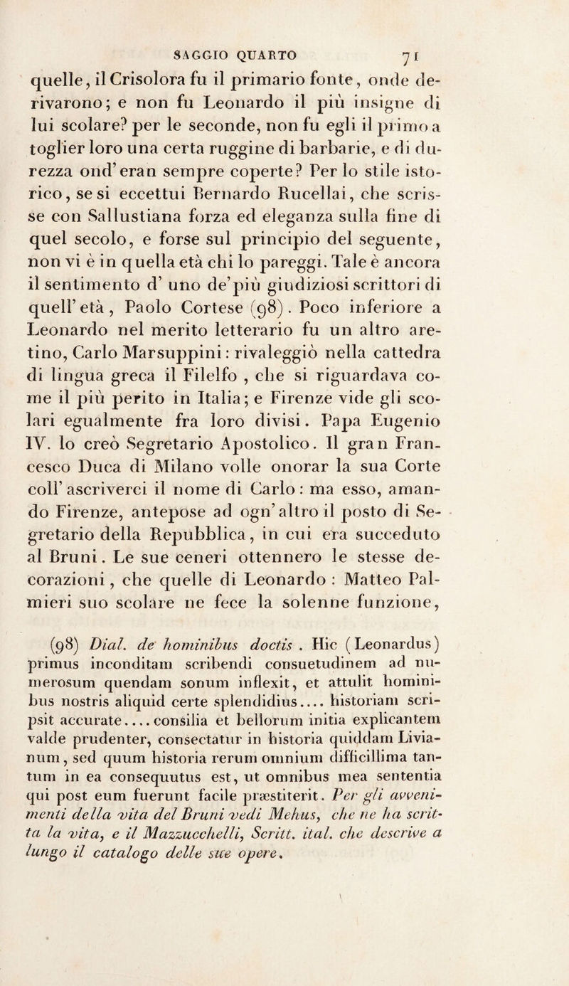 quelle, ilCrisolora fu il primario fonte, onde de¬ rivarono; e non fu Leonardo il più insigne di lui scolare? per le seconde, non fu egli il primo a toglier loro una certa ruggine di barbarie, e di du¬ rezza ond’eran sempre coperte? Per lo stile isto- rico, se si eccettui Bernardo Rucellai, che scris¬ se con Sallustiana forza ed eleganza sulla fine di quel secolo, e forse sul principio del seguente, non vi è in quella età chi lo pareggi. Tale è ancora il sentimento d’ uno de pili giudiziosi scrittori di quell’età, Paolo Cortese (98). Poco inferiore a Leonardo nel merito letterario fu un altro are¬ tino, Carlo Marsuppini : rivaleggiò nella cattedra di lingua greca il Filelfo , che si riguardava co¬ me il più perito in Italia; e Firenze vide gli sco¬ lari egualmente fra loro divisi. Papa Eugenio IV. lo creò Segretario Apostolico. Il gran Fran¬ cesco Duca di Milano volle onorar la sua Corte colf ascriverci il nome di Carlo : ma esso, aman¬ do Firenze, antepose ad ogn’altro il posto di Se¬ gretario della Repubblica, in cui era succeduto al Bruni. Le sue ceneri ottennero le stesse de¬ corazioni , che quelle di Leonardo : Matteo Pal¬ mieri suo scolare ne fece la solenne funzione, (98) Di al. de ho minibus doctis . Hic (Leonardus) primus inconditam scribendi consuetudinem ad nu- merosum quendam sonimi inflexit, et attulit homini- bus nostris aliquid certe splendidius.... historiam scri- psit accurate.... consilia et beilorum initia explicantein valde prudenter, consertatili' in bistoria quiddam Livia- num, sed quum historia rerum omnium difficillima tan¬ tum in ea eonsequutus est, ut omnibus inea sententia qui post eum fuerunt facile prsestiterit. Per gli avveni¬ menti della vita del Bruni vedi Mehusy che ne ha scrit¬ ta la vita, e il Mazzucchelli, Scritta ital. che descrive a lungo il catalogo delle sue opere.