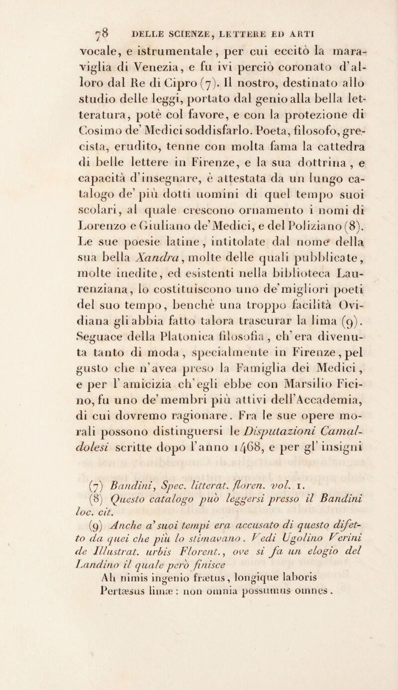 vocale, e istrumentale, per cui eccitò la mara¬ viglia di Venezia, e fu ivi perciò coronato d’al¬ loro dal Re di Cipro (7). Il nostro, destinato allo studio delle leggi, portato dal genio alla bella let¬ teratura, potè col favore, e con la protezione di Cosimo de’ Medici soddisfarlo. Poeta, filosofo, gre¬ cista, erudito, tenne con molta fama la cattedra di belle lettere in Firenze, e la sua dottrina, e capacità d’insegnare, è attestata da un lungo ca¬ talogo de’ piu dotti uomini di quel tempo suoi scolari, al quale crescono ornamento i nomi di Lorenzo e Giuliano de’Mediei, e del Poliziano (8). Le sue poesie latine, intitolate dal nome della sua bella Xandra, molte delle quali pubblicate, molte inedite, ed esistenti nella biblioteca Lau- renziana, lo costituiscono uno de’migliori poeti del suo tempo, benché una troppo facilità Ovi- diana gli abbia fatto talora trascurar la lima (9). Seguace della Platonica filosofia, ch’era divenu¬ ta tanto di moda, specialmente in Firenze, pel gusto che n’avea preso la Famiglia dei Medici, e per l’amicizia ch’egli ebbe con Marsilio Fici- 110, fu uno de’membri più attivi dell’Accademia, di cui dovremo ragionare. Fra le sue opere mo¬ rali possono distinguersi le Deputazioni Camal¬ dolesi scritte dopo l’anno 1468, e per gl’ insigni (7) Bandirli, Spec. litterat. floren. voi. r. (8) Questo catalogo può leggersi presso il Bandini loc. cit. (9) Anche a1 suoi tempi era accusato di questo difet¬ to da quei che pili lo stimavano. Vedi Ugolino Vcrini de Illustrai, urbis Florent., ove si fa un elogio del Landino il quale pero finisce Ah nimis ingenio frsetus, longique laboris Pertaesus limae : non omnia possumus omnes.