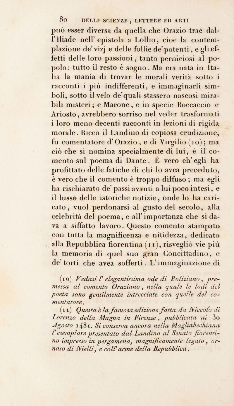 può esser diversa da quella che Orazio trae dal- F Iliade nell’epistola a Lollio, cioè la contem¬ plazione de’vizj e delle follie de’potenti, e gli ef¬ fetti delle loro passioni, tanto perniciosi al po¬ polo: tutto il resto è sogno. Ma era nata in Ita¬ lia la mania di trovar le morali verità sotto i racconti i più indifferenti, e immaginarli sim¬ boli, sotto il velo de’quali stassero nascosi mira¬ bili misteri; e Marone, e in specie Boccaccio e Ariosto, avrebbero sorriso nel veder trasformati i loro meno decenti racconti in lezioni di rigida morale. Ricco il Landino di copiosa erudizione, fu comentatore d’ Orazio , e di Virgilio (io) ; ma ciò che si nomina specialmente di lui, è il co- mento sul poema di Dante . È vero eh’ egli ha profittato delle fatiche di chi lo avea preceduto, è vero che il comento è troppo diffuso ; ma egli ha rischiarato de’ passi avanti a lui poco intesi, e il lusso delle istoriche notizie, onde lo ha cari¬ cato, vuoi perdonarsi al gusto del secolo, alla celebrità del poema, e all’ importanza che si da¬ va a siffatto lavoro. Questo comento stampato con tutta la magnificenza e nitidezza, dedicato . alla Repubblica fiorentina (i i), risvegliò vie più la memoria di quel suo gran Concittadino, e de’ torti che avea sofferti. L’immaginazione di (io) Vedasi V elegantissima ode di E clizia no , pre¬ messa al comento Oraziano , nella quale le lodi del poeta sono gentilmente intrecciate con quelle del co¬ mentatore. (n) Questa e la famosa edizione fatta da Niccolo di Lorenzo della Magna in Firenze, pubblicata ai 4o Agosto 1481. Si conserva ancora nella Magliabechiana V esemplare presentato dal Landino al Senato fiorenti¬ no impresso in pergamena, magnificamente legato, or¬ nato di Nielli, e colf arme della Repubblica.